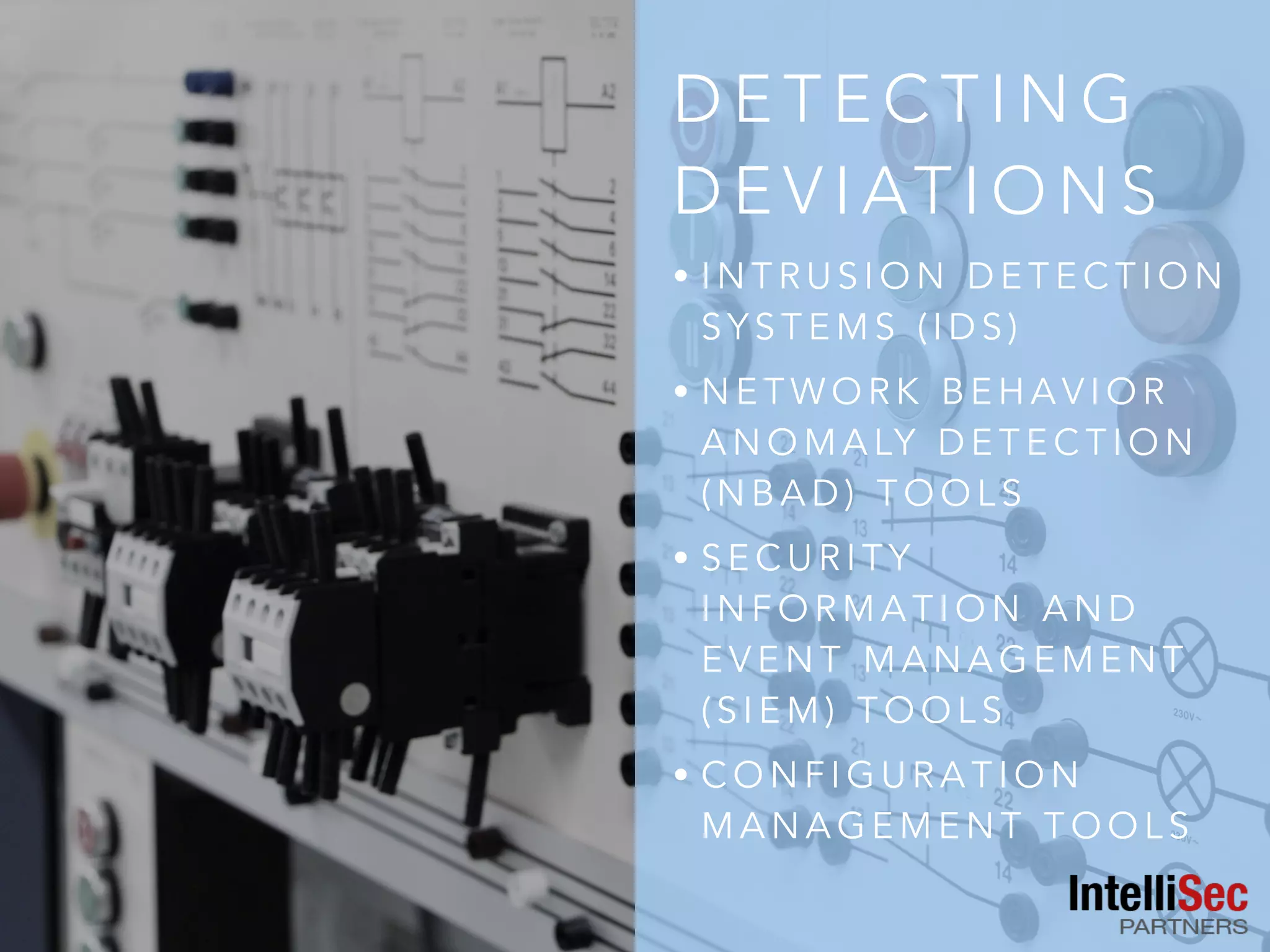 D E T E C T I N G
D E V I AT I O N S
• I N T R U S I O N D E T E C T I O N
S Y S T E M S ( I D S )
• N E T W O R K B E H A V I O R
A N O M A LY D E T E C T I O N
( N B A D ) T O O L S
• S E C U R I T Y
I N F O R M A T I O N A N D
E V E N T M A N A G E M E N T
( S I E M ) T O O L S
• C O N F I G U R A T I O N
M A N A G E M E N T T O O L S
 