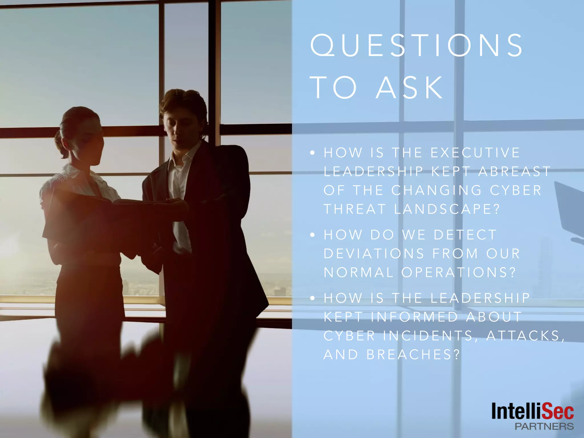Q U E S T I O N S
T O A S K
• H O W I S T H E E X E C U T I V E
L E A D E R S H I P K E P T A B R E A S T
O F T H E C H A N G I N G C Y B E R
T H R E A T L A N D S C A P E ?
• H O W D O W E D E T E C T
D E V I A T I O N S F R O M O U R
N O R M A L O P E R A T I O N S ?
• H O W I S T H E L E A D E R S H I P
K E P T I N F O R M E D A B O U T
C Y B E R I N C I D E N T S , A T TA C K S ,
A N D B R E A C H E S ?
 