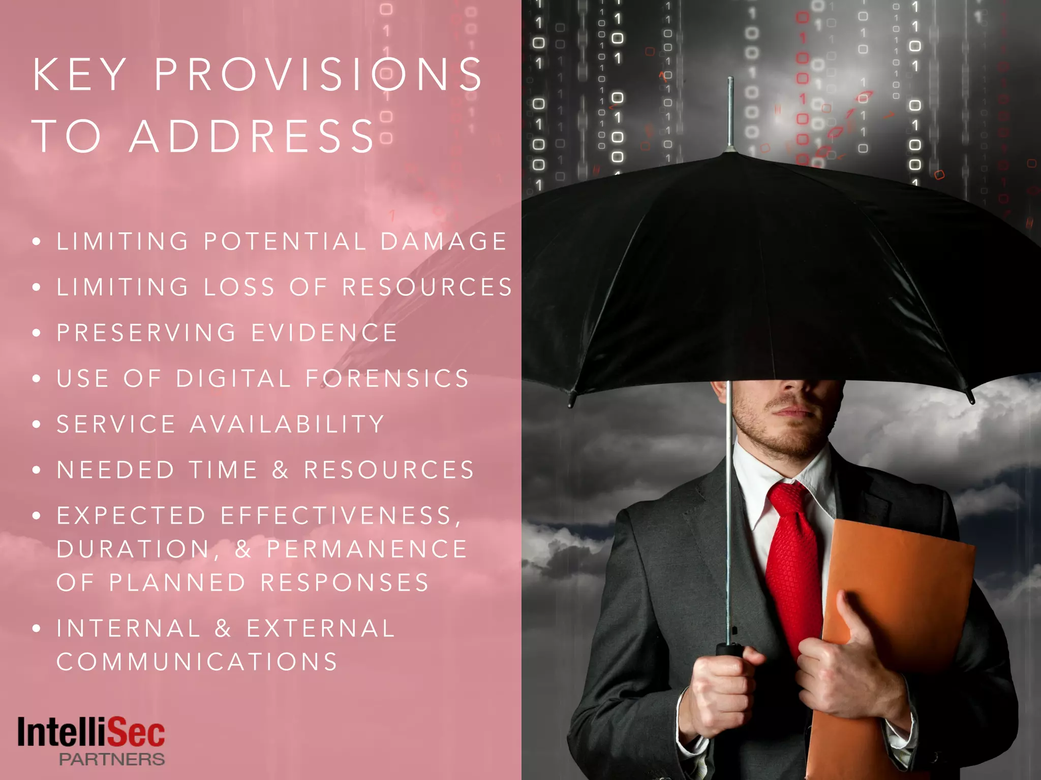 K E Y P R O V I S I O N S
T O A D D R E S S
• L I M I T I N G P O T E N T I A L D A M A G E
• L I M I T I N G L O S S O F R E S O U R C E S
• P R E S E R V I N G E V I D E N C E
• U S E O F D I G I TA L F O R E N S I C S
• S E R V I C E A VA I L A B I L I T Y
• N E E D E D T I M E & R E S O U R C E S
• E X P E C T E D E F F E C T I V E N E S S ,
D U R A T I O N , & P E R M A N E N C E
O F P L A N N E D R E S P O N S E S
• I N T E R N A L & E X T E R N A L
C O M M U N I C A T I O N S
 