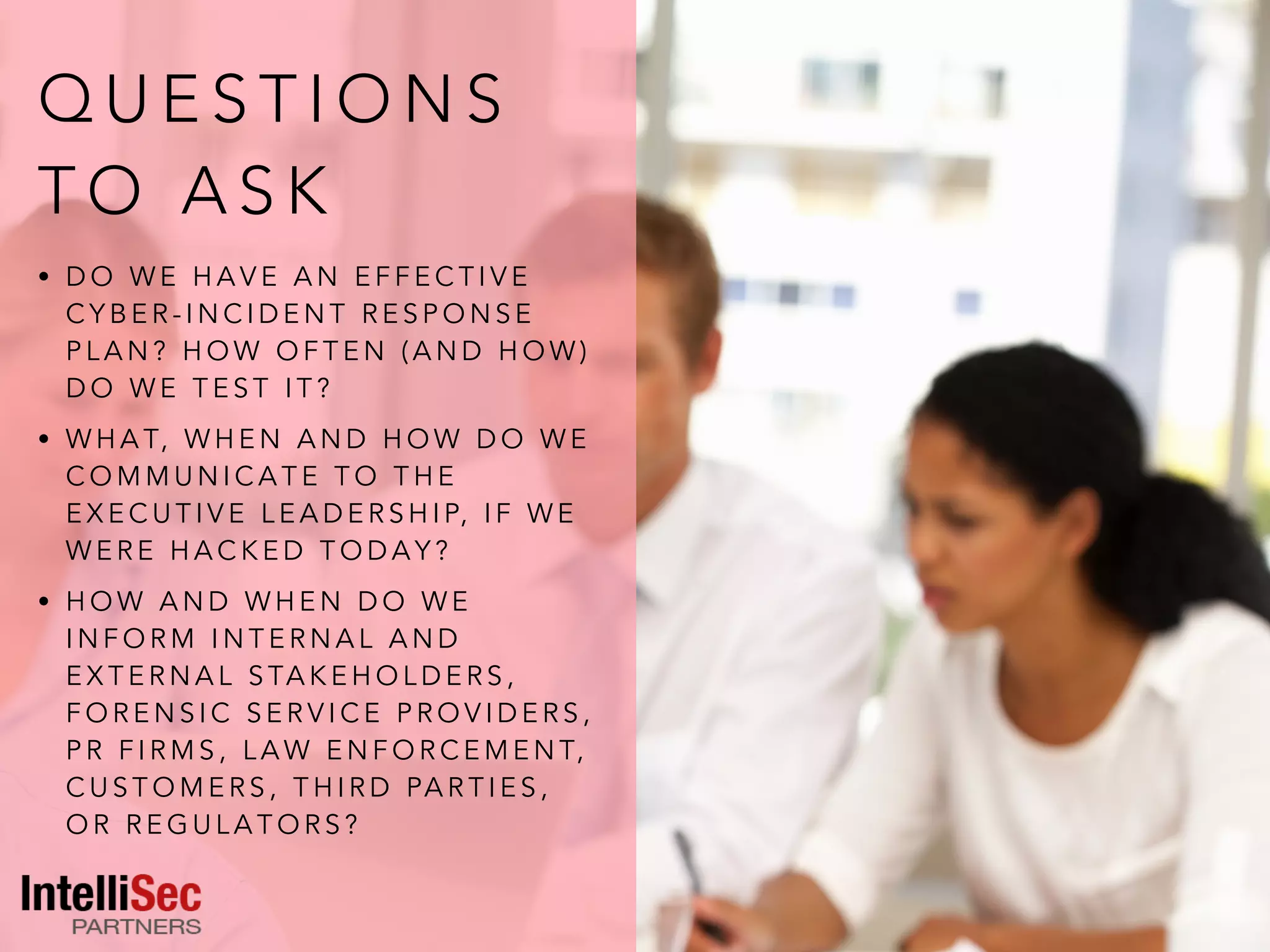Q U E S T I O N S
T O A S K
• D O W E H A V E A N E F F E C T I V E
C Y B E R - I N C I D E N T R E S P O N S E
P L A N ? H O W O F T E N ( A N D H O W )
D O W E T E S T I T ?
• W H A T, W H E N A N D H O W D O W E
C O M M U N I C A T E T O T H E
E X E C U T I V E L E A D E R S H I P, I F W E
W E R E H A C K E D T O D A Y ?
• H O W A N D W H E N D O W E
I N F O R M I N T E R N A L A N D
E X T E R N A L S TA K E H O L D E R S ,
F O R E N S I C S E R V I C E P R O V I D E R S ,
P R F I R M S , L A W E N F O R C E M E N T,
C U S T O M E R S , T H I R D PA R T I E S ,
O R R E G U L A T O R S ?
 