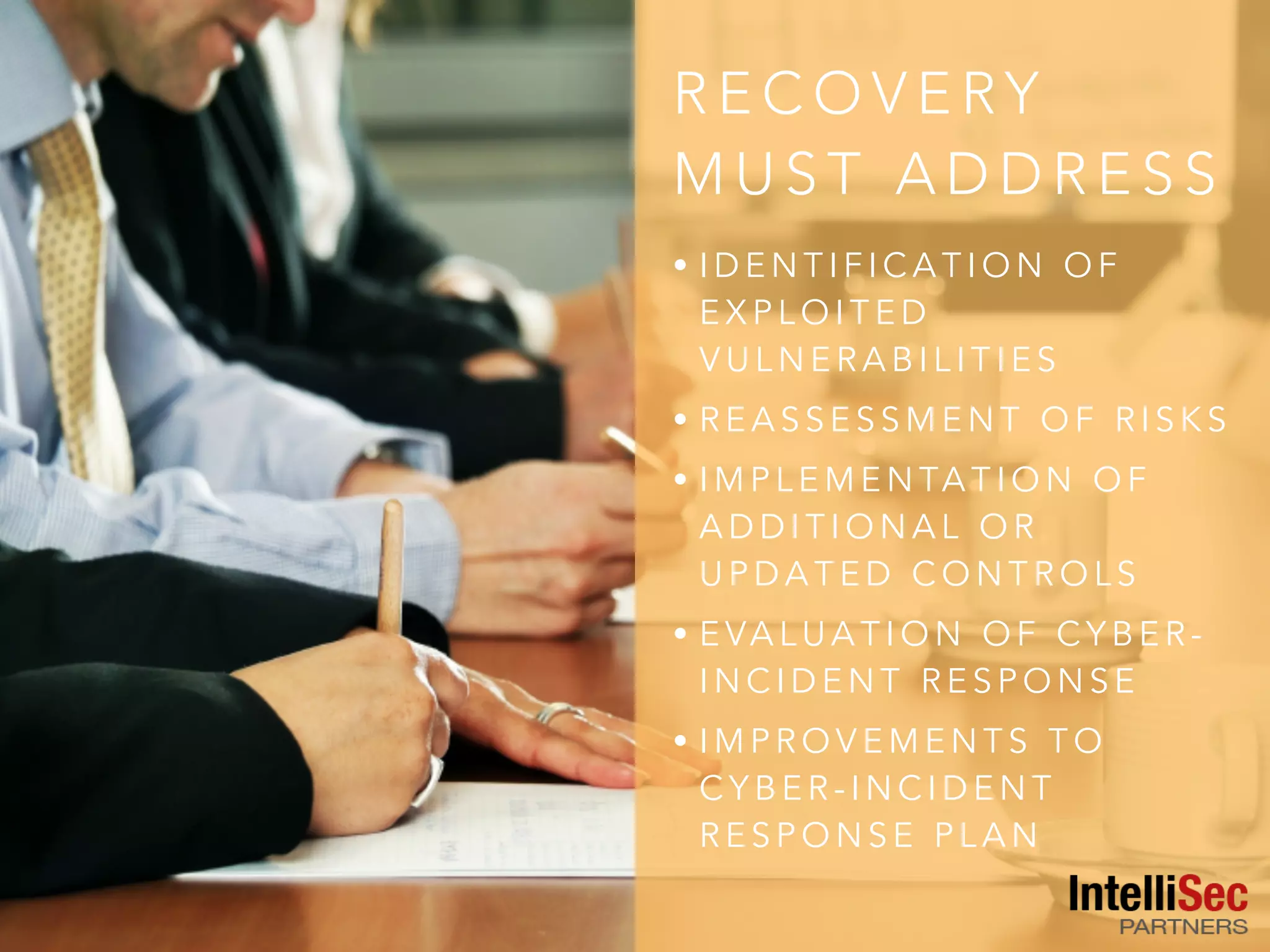 R E C O V E RY
M U S T A D D R E S S
• I D E N T I F I C A T I O N O F
E X P L O I T E D
V U L N E R A B I L I T I E S
• R E A S S E S S M E N T O F R I S K S
• I M P L E M E N TA T I O N O F
A D D I T I O N A L O R
U P D A T E D C O N T R O L S
• E VA L U A T I O N O F C Y B E R -
I N C I D E N T R E S P O N S E
• I M P R O V E M E N T S T O
C Y B E R - I N C I D E N T
R E S P O N S E P L A N
 