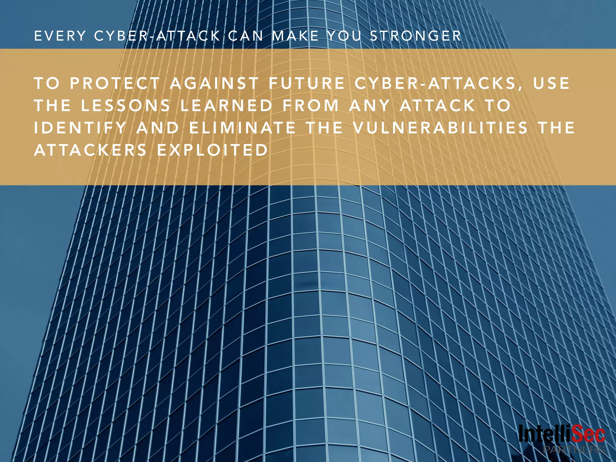 E V E RY C Y B E R - AT TA C K C A N M A K E Y O U S T R O N G E R
T O P R O T E C T A G A I N S T F U T U R E C Y B E R - AT TA C K S , U S E
T H E L E S S O N S L E A R N E D F R O M A N Y AT TA C K T O
I D E N T I F Y A N D E L I M I N AT E T H E V U L N E R A B I L I T I E S T H E
AT TA C K E R S E X P L O I T E D
 