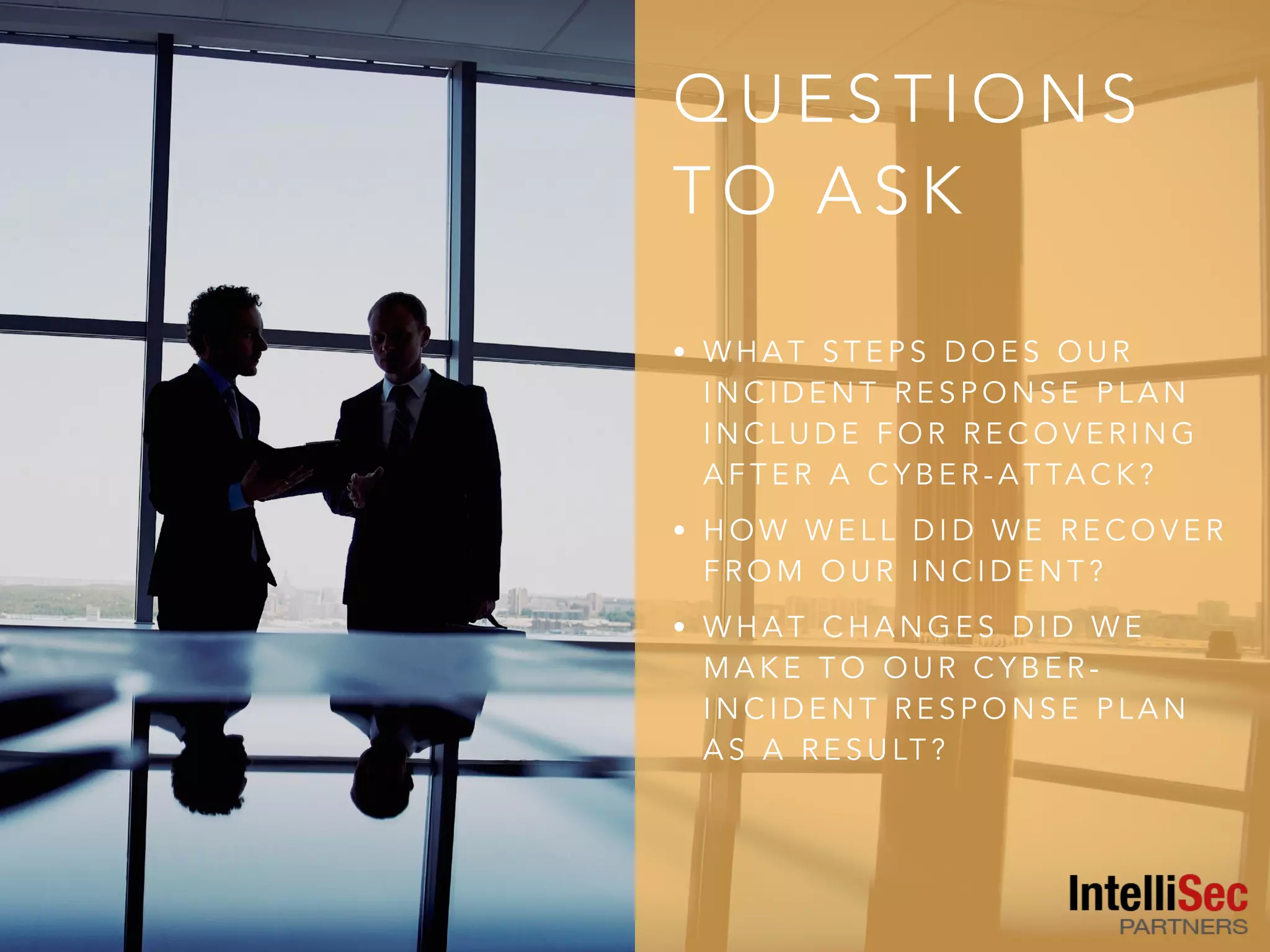 Q U E S T I O N S
T O A S K
• W H A T S T E P S D O E S O U R
I N C I D E N T R E S P O N S E P L A N
I N C L U D E F O R R E C O V E R I N G
A F T E R A C Y B E R - A T TA C K ?
• H O W W E L L D I D W E R E C O V E R
F R O M O U R I N C I D E N T ?
• W H A T C H A N G E S D I D W E
M A K E T O O U R C Y B E R -
I N C I D E N T R E S P O N S E P L A N
A S A R E S U LT ?
 