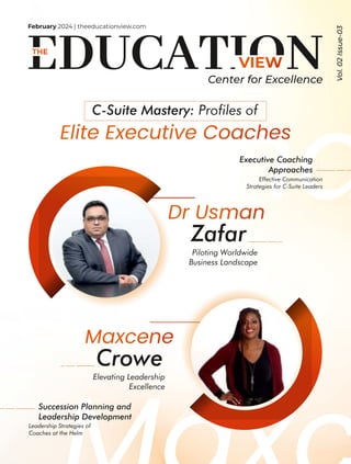 Usma
February 2024 | theeducationview.com
Vol.
02
Issue-03
Center for Excellence
Zafar
Piloting Worldwide
Business Landscape
Crowe
Elevating Leadership
Excellence
C-Suite Mastery: Proles of
Executive Coaching
Approaches
Effective Communication
Strategies for C-Suite Leaders
Succession Planning and
Leadership Development
Leadership Strategies of
Coaches at the Helm
 