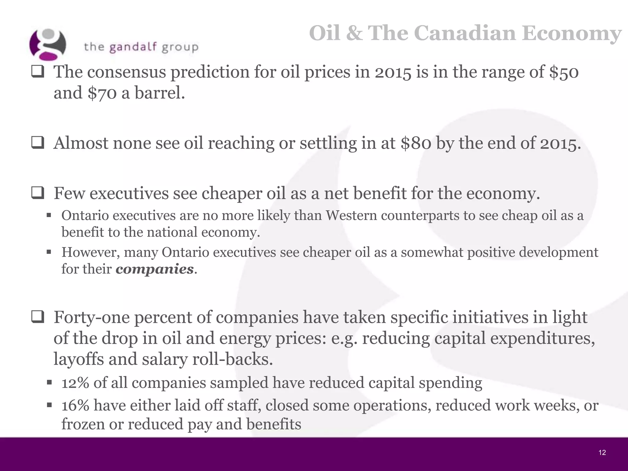 12
Oil & The Canadian Economy
 The consensus prediction for oil prices in 2015 is in the range of $50
and $70 a barrel.
 Almost none see oil reaching or settling in at $80 by the end of 2015.
 Few executives see cheaper oil as a net benefit for the economy.
 Ontario executives are no more likely than Western counterparts to see cheap oil as a
benefit to the national economy.
 However, many Ontario executives see cheaper oil as a somewhat positive development
for their companies.
 Forty-one percent of companies have taken specific initiatives in light
of the drop in oil and energy prices: e.g. reducing capital expenditures,
layoffs and salary roll-backs.
 12% of all companies sampled have reduced capital spending
 16% have either laid off staff, closed some operations, reduced work weeks, or
frozen or reduced pay and benefits
 