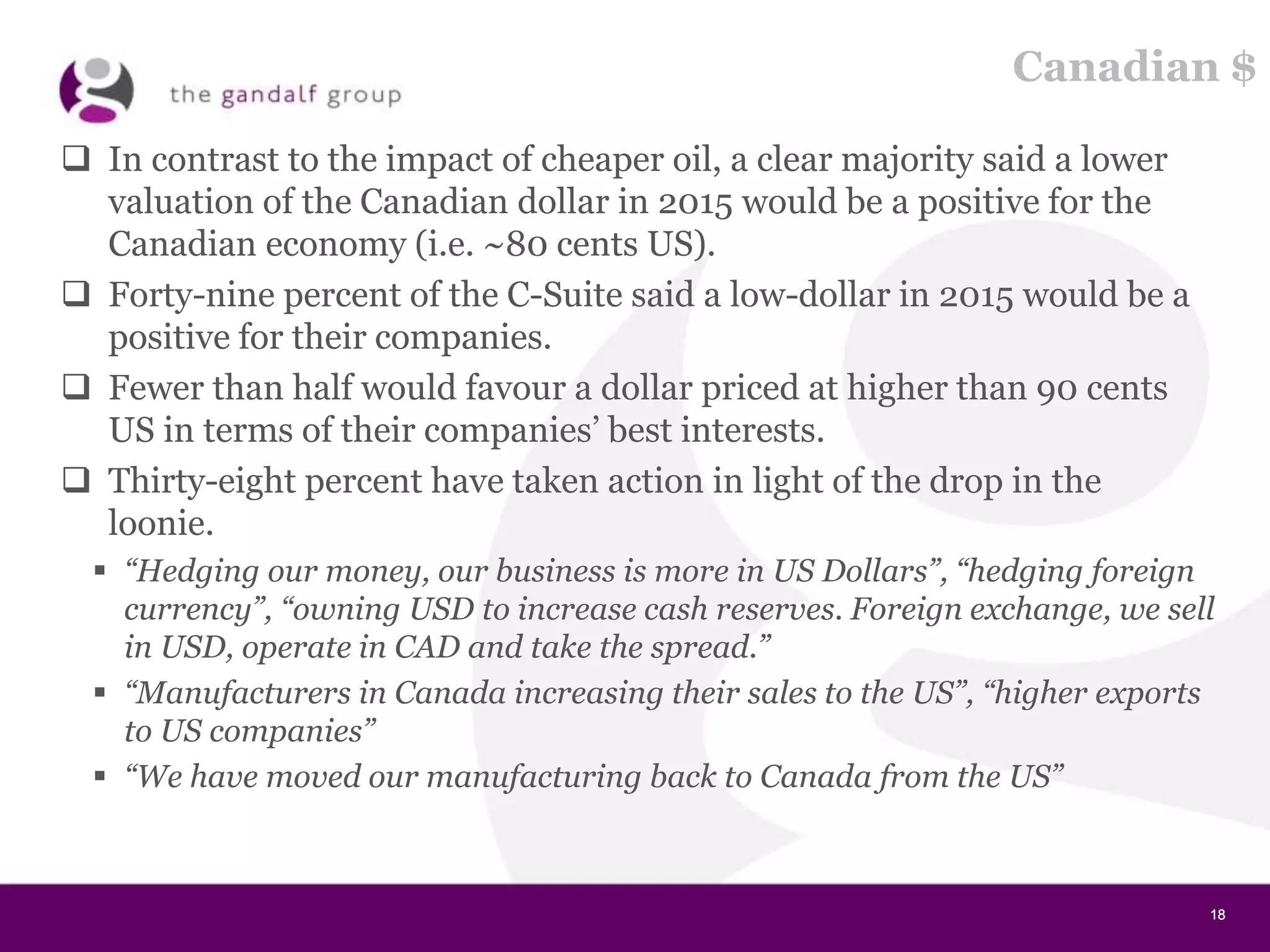 18181818
Canadian $
 In contrast to the impact of cheaper oil, a clear majority said a lower
valuation of the Canadian dollar in 2015 would be a positive for the
Canadian economy (i.e. ~80 cents US).
 Forty-nine percent of the C-Suite said a low-dollar in 2015 would be a
positive for their companies.
 Fewer than half would favour a dollar priced at higher than 90 cents
US in terms of their companies’ best interests.
 Thirty-eight percent have taken action in light of the drop in the
loonie.
 “Hedging our money, our business is more in US Dollars”, “hedging foreign
currency”, “owning USD to increase cash reserves. Foreign exchange, we sell
in USD, operate in CAD and take the spread.”
 “Manufacturers in Canada increasing their sales to the US”, “higher exports
to US companies”
 “We have moved our manufacturing back to Canada from the US”
 