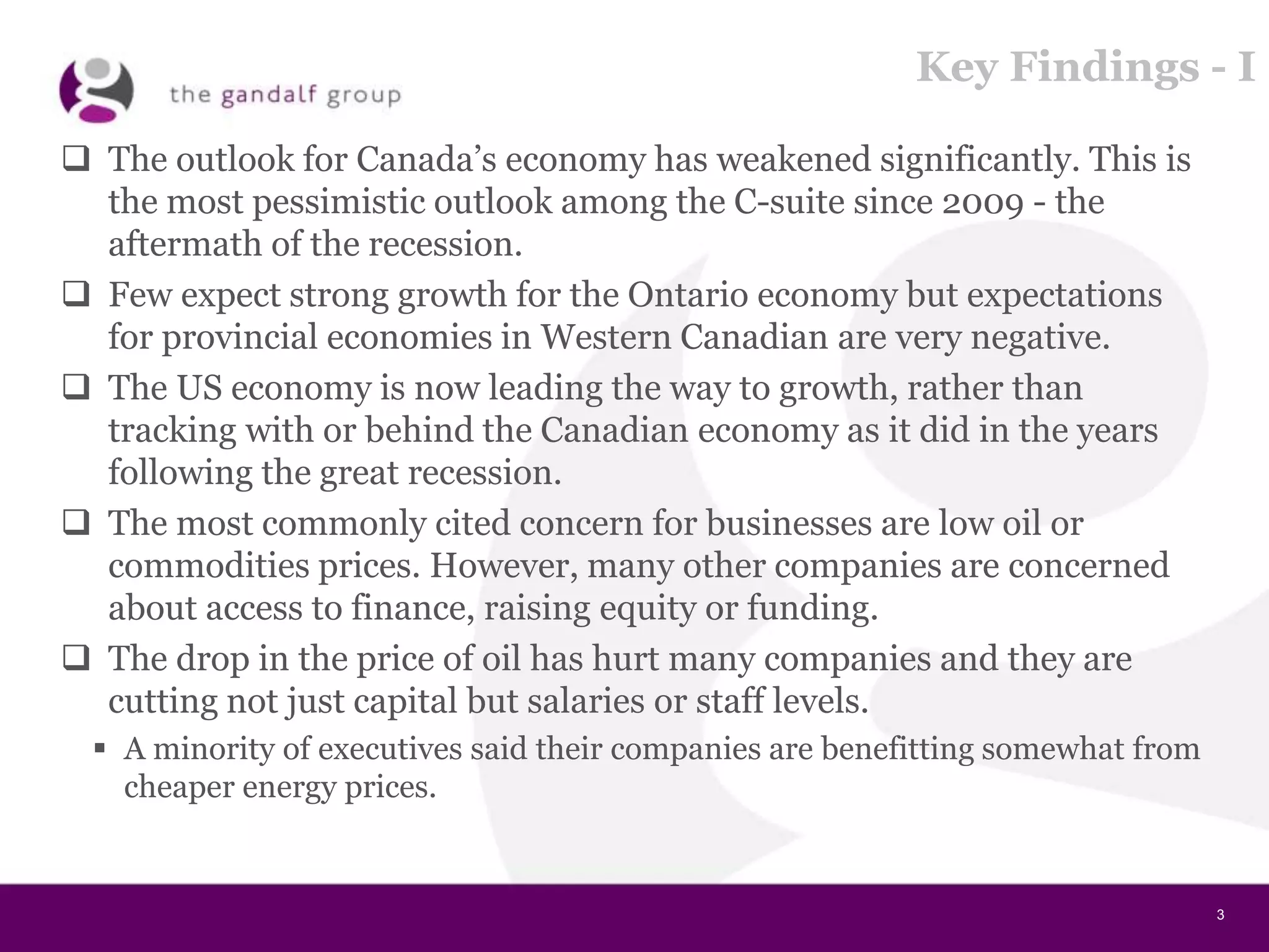 3
Key Findings - I
 The outlook for Canada’s economy has weakened significantly. This is
the most pessimistic outlook among the C-suite since 2009 - the
aftermath of the recession.
 Few expect strong growth for the Ontario economy but expectations
for provincial economies in Western Canadian are very negative.
 The US economy is now leading the way to growth, rather than
tracking with or behind the Canadian economy as it did in the years
following the great recession.
 The most commonly cited concern for businesses are low oil or
commodities prices. However, many other companies are concerned
about access to finance, raising equity or funding.
 The drop in the price of oil has hurt many companies and they are
cutting not just capital but salaries or staff levels.
 A minority of executives said their companies are benefitting somewhat from
cheaper energy prices.
 