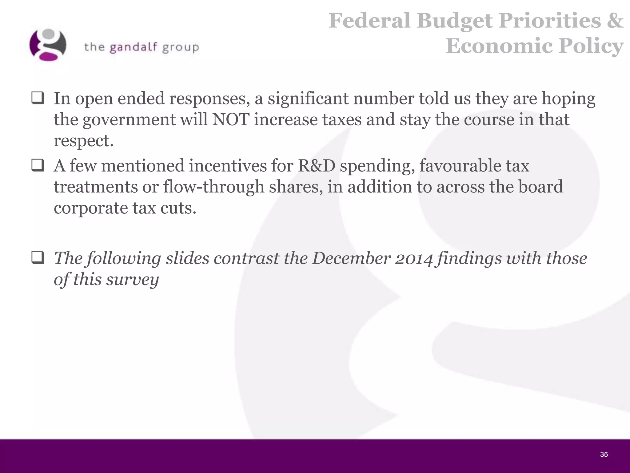35353535
Federal Budget Priorities &
Economic Policy
 In open ended responses, a significant number told us they are hoping
the government will NOT increase taxes and stay the course in that
respect.
 A few mentioned incentives for R&D spending, favourable tax
treatments or flow-through shares, in addition to across the board
corporate tax cuts.
 The following slides contrast the December 2014 findings with those
of this survey
 