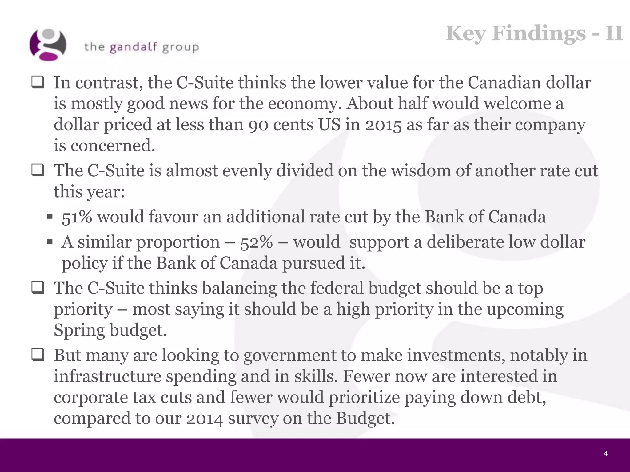 4
Key Findings - II
 In contrast, the C-Suite thinks the lower value for the Canadian dollar
is mostly good news for the economy. About half would welcome a
dollar priced at less than 90 cents US in 2015 as far as their company
is concerned.
 The C-Suite is almost evenly divided on the wisdom of another rate cut
this year:
 51% would favour an additional rate cut by the Bank of Canada
 A similar proportion – 52% – would support a deliberate low dollar
policy if the Bank of Canada pursued it.
 The C-Suite thinks balancing the federal budget should be a top
priority – most saying it should be a high priority in the upcoming
Spring budget.
 But many are looking to government to make investments, notably in
infrastructure spending and in skills. Fewer now are interested in
corporate tax cuts and fewer would prioritize paying down debt,
compared to our 2014 survey on the Budget.
 