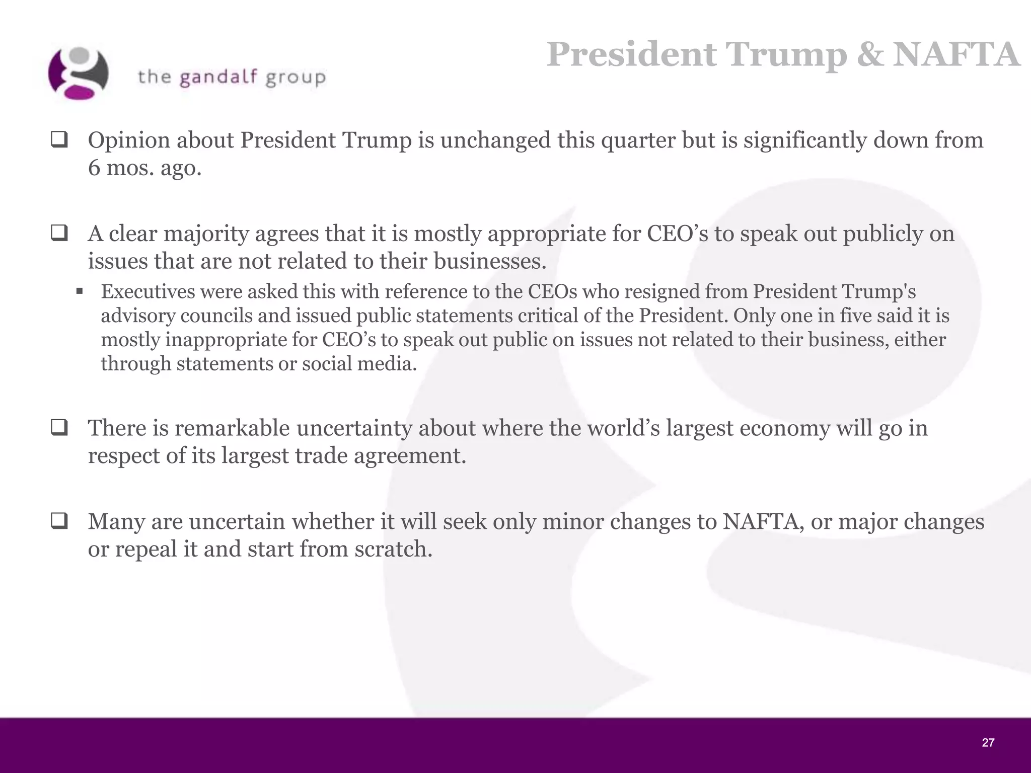 27272727
President Trump & NAFTA
 Opinion about President Trump is unchanged this quarter but is significantly down from
6 mos. ago.
 A clear majority agrees that it is mostly appropriate for CEO’s to speak out publicly on
issues that are not related to their businesses.
 Executives were asked this with reference to the CEOs who resigned from President Trump's
advisory councils and issued public statements critical of the President. Only one in five said it is
mostly inappropriate for CEO’s to speak out public on issues not related to their business, either
through statements or social media.
 There is remarkable uncertainty about where the world’s largest economy will go in
respect of its largest trade agreement.
 Many are uncertain whether it will seek only minor changes to NAFTA, or major changes
or repeal it and start from scratch.
 