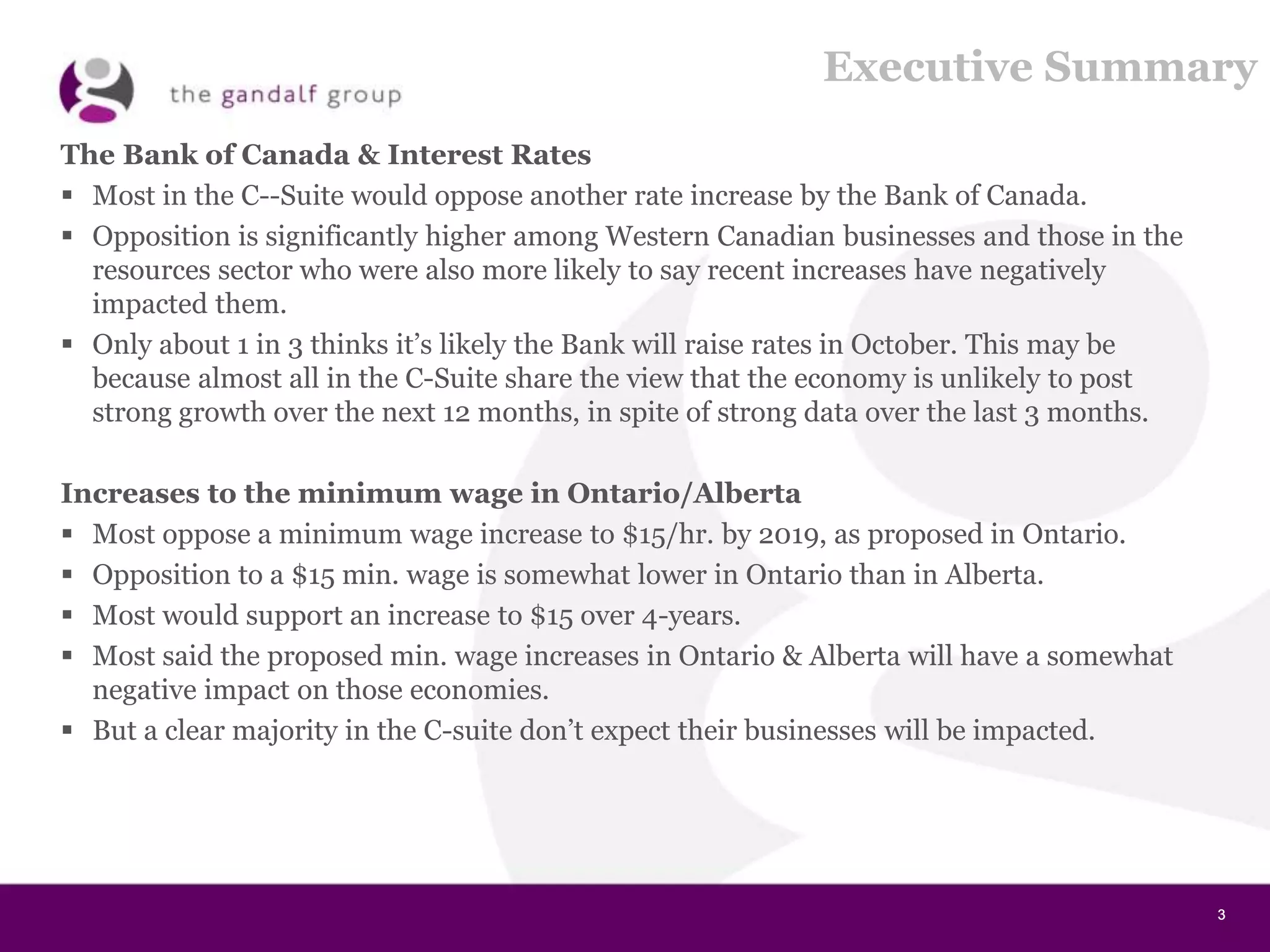 3333
Executive Summary
The Bank of Canada & Interest Rates
 Most in the C--Suite would oppose another rate increase by the Bank of Canada.
 Opposition is significantly higher among Western Canadian businesses and those in the
resources sector who were also more likely to say recent increases have negatively
impacted them.
 Only about 1 in 3 thinks it’s likely the Bank will raise rates in October. This may be
because almost all in the C-Suite share the view that the economy is unlikely to post
strong growth over the next 12 months, in spite of strong data over the last 3 months.
Increases to the minimum wage in Ontario/Alberta
 Most oppose a minimum wage increase to $15/hr. by 2019, as proposed in Ontario.
 Opposition to a $15 min. wage is somewhat lower in Ontario than in Alberta.
 Most would support an increase to $15 over 4-years.
 Most said the proposed min. wage increases in Ontario & Alberta will have a somewhat
negative impact on those economies.
 But a clear majority in the C-suite don’t expect their businesses will be impacted.
 