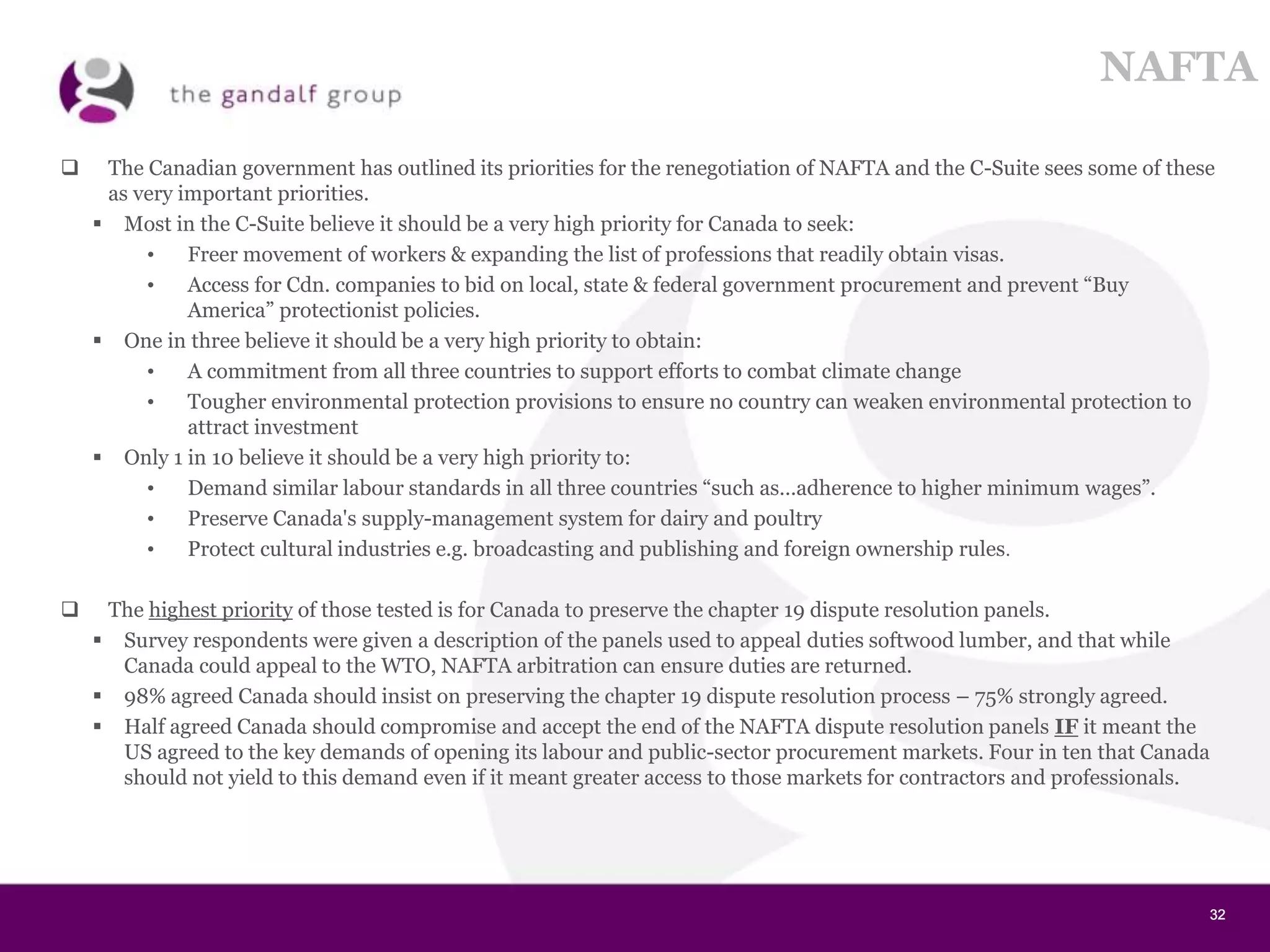 32323232
NAFTA
 The Canadian government has outlined its priorities for the renegotiation of NAFTA and the C-Suite sees some of these
as very important priorities.
 Most in the C-Suite believe it should be a very high priority for Canada to seek:
• Freer movement of workers & expanding the list of professions that readily obtain visas.
• Access for Cdn. companies to bid on local, state & federal government procurement and prevent “Buy
America” protectionist policies.
 One in three believe it should be a very high priority to obtain:
• A commitment from all three countries to support efforts to combat climate change
• Tougher environmental protection provisions to ensure no country can weaken environmental protection to
attract investment
 Only 1 in 10 believe it should be a very high priority to:
• Demand similar labour standards in all three countries “such as…adherence to higher minimum wages”.
• Preserve Canada's supply-management system for dairy and poultry
• Protect cultural industries e.g. broadcasting and publishing and foreign ownership rules.
 The highest priority of those tested is for Canada to preserve the chapter 19 dispute resolution panels.
 Survey respondents were given a description of the panels used to appeal duties softwood lumber, and that while
Canada could appeal to the WTO, NAFTA arbitration can ensure duties are returned.
 98% agreed Canada should insist on preserving the chapter 19 dispute resolution process – 75% strongly agreed.
 Half agreed Canada should compromise and accept the end of the NAFTA dispute resolution panels IF it meant the
US agreed to the key demands of opening its labour and public-sector procurement markets. Four in ten that Canada
should not yield to this demand even if it meant greater access to those markets for contractors and professionals.
 