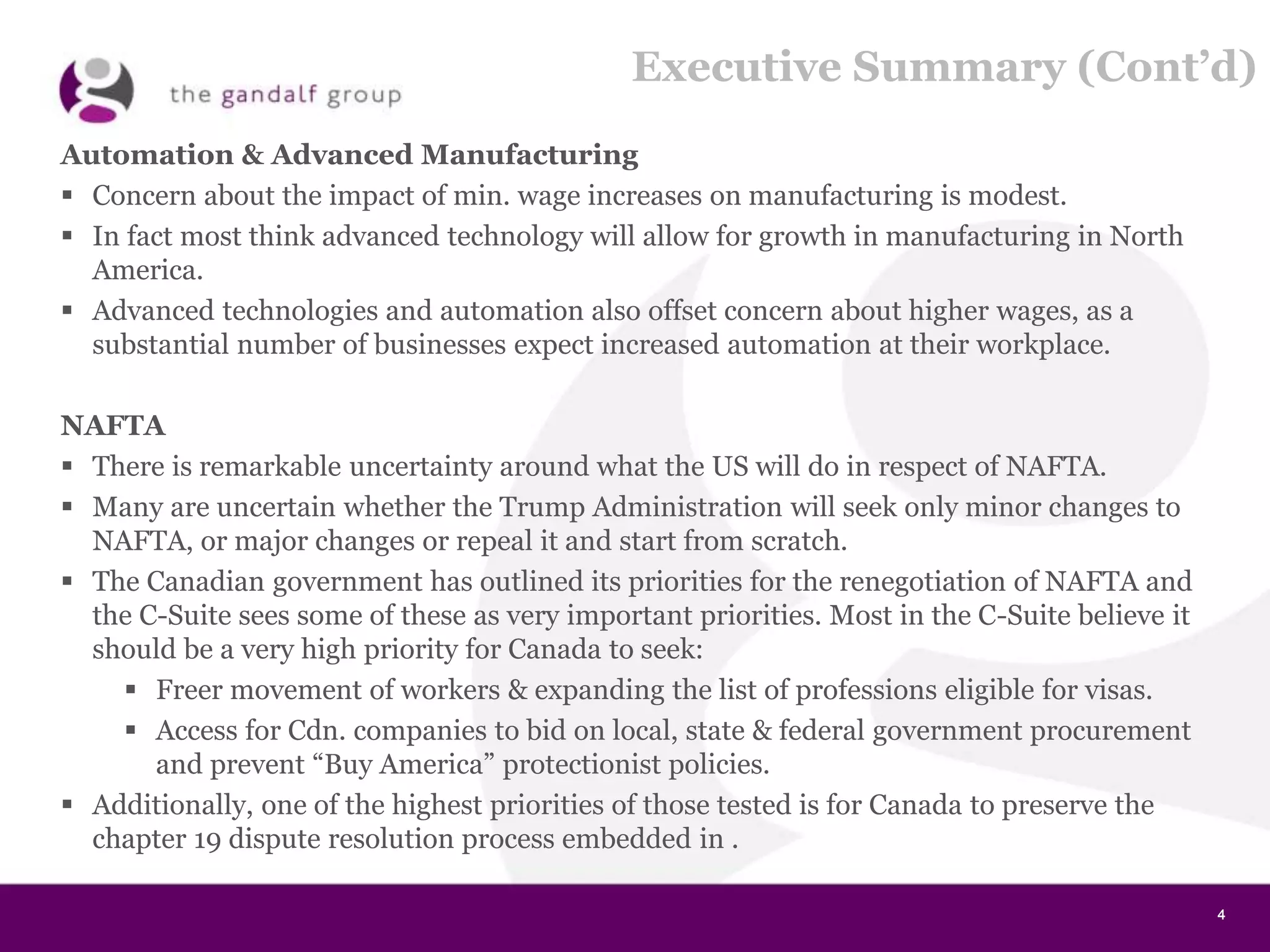 4444
Executive Summary (Cont’d)
Automation & Advanced Manufacturing
 Concern about the impact of min. wage increases on manufacturing is modest.
 In fact most think advanced technology will allow for growth in manufacturing in North
America.
 Advanced technologies and automation also offset concern about higher wages, as a
substantial number of businesses expect increased automation at their workplace.
NAFTA
 There is remarkable uncertainty around what the US will do in respect of NAFTA.
 Many are uncertain whether the Trump Administration will seek only minor changes to
NAFTA, or major changes or repeal it and start from scratch.
 The Canadian government has outlined its priorities for the renegotiation of NAFTA and
the C-Suite sees some of these as very important priorities. Most in the C-Suite believe it
should be a very high priority for Canada to seek:
 Freer movement of workers & expanding the list of professions eligible for visas.
 Access for Cdn. companies to bid on local, state & federal government procurement
and prevent “Buy America” protectionist policies.
 Additionally, one of the highest priorities of those tested is for Canada to preserve the
chapter 19 dispute resolution process embedded in .
 