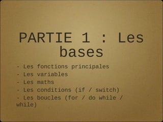 PARTIE 1 : Les
     bases
- Les fonctions principales
- Les variables
- Les maths
- Les conditions (if / switch)
- Les boucles (for / do while /
while)
 