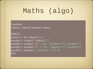 Maths (algo)
Variables
valeur1, valeur2, resultat : entier

DEBUT
valeur1 <- 10, valeur2 <- 4
resultat <- valeur1 * valeur2 / 7
resultat <- resultat - 5; // Ou : “resultat -= 5;“, resultat = 1
resultat <- resultat + 1; // Ou : “resultat ++;“, resultat = 2
resultat <- resultat³ // resultat = 2^3 = 8
FIN
 