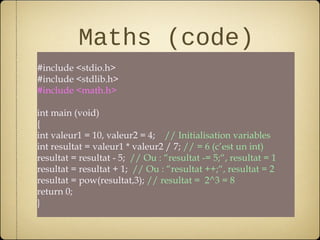 Maths (code)
#include <stdio.h>
#include <stdlib.h>
#include <math.h>

int main (void)
{
int valeur1 = 10, valeur2 = 4; // Initialisation variables
int resultat = valeur1 * valeur2 / 7; // = 6 (c’est un int)
resultat = resultat - 5; // Ou : “resultat -= 5;“, resultat = 1
resultat = resultat + 1; // Ou : “resultat ++;“, resultat = 2
resultat = pow(resultat,3); // resultat = 2^3 = 8
return 0;
}
 