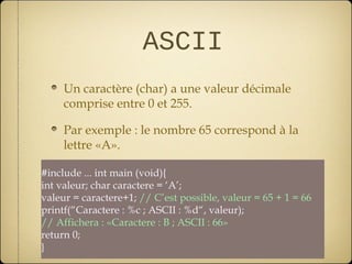 ASCII
     Un caractère (char) a une valeur décimale
     comprise entre 0 et 255.

     Par exemple : le nombre 65 correspond à la
     lettre «A».

#include ... int main (void){
int valeur; char caractere = ‘A’;
valeur = caractere+1; // C’est possible, valeur = 65 + 1 = 66
printf(“Caractere : %c ; ASCII : %d“, valeur);
// Affichera : «Caractere : B ; ASCII : 66»
return 0;
}
 