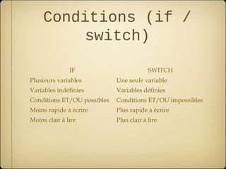 Conditions (if /
          switch)

               IF                         SWITCH
Plusieurs variables          Une seule variable
Variables indéfinies         Variables définies
Conditions ET/OU possibles   Conditions ET/OU impossibles
Moins rapide à écrire        Plus rapide à écrire
Moins clair à lire           Plus clair à lire
 