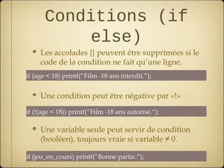 Conditions (if
          else)
     Les accolades {} peuvent être supprimées si le
     code de la condition ne fait qu’une ligne.
if (age < 18) printf(“Film -18 ans interdit.“);


     Une condition peut être négative par «!»
if (!(age < 18)) printf(“Film -18 ans autorisé.“);

     Une variable seule peut servir de condition
     (booléen), toujours vraie si variable ≠ 0.

if (jeu_en_cours) printf(“Bonne partie.“);
 