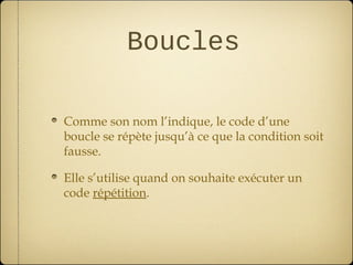 Boucles

Comme son nom l’indique, le code d’une
boucle se répète jusqu’à ce que la condition soit
fausse.

Elle s’utilise quand on souhaite exécuter un
code répétition.
 