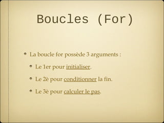 Boucles (For)

La boucle for possède 3 arguments :

  Le 1er pour initialiser.

  Le 2è pour conditionner la fin.

  Le 3è pour calculer le pas.
 