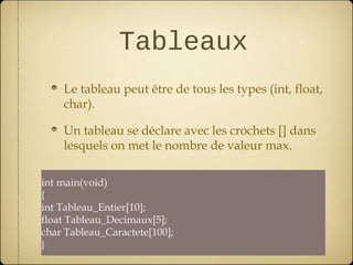 Tableaux
    Le tableau peut être de tous les types (int, float,
    char).

    Un tableau se déclare avec les crochets [] dans
    lesquels on met le nombre de valeur max.

int main(void)
{
int Tableau_Entier[10];
float Tableau_Decimaux[5];
char Tableau_Caractete[100];
}
 
