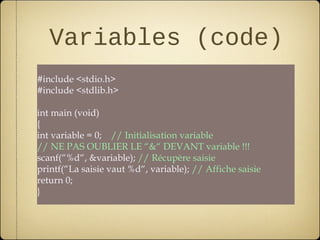 Variables (code)
#include <stdio.h>
#include <stdlib.h>

int main (void)
{
int variable = 0; // Initialisation variable
// NE PAS OUBLIER LE “&“ DEVANT variable !!!
scanf(“%d“, &variable); // Récupère saisie
printf(“La saisie vaut %d“, variable); // Affiche saisie
return 0;
}
 