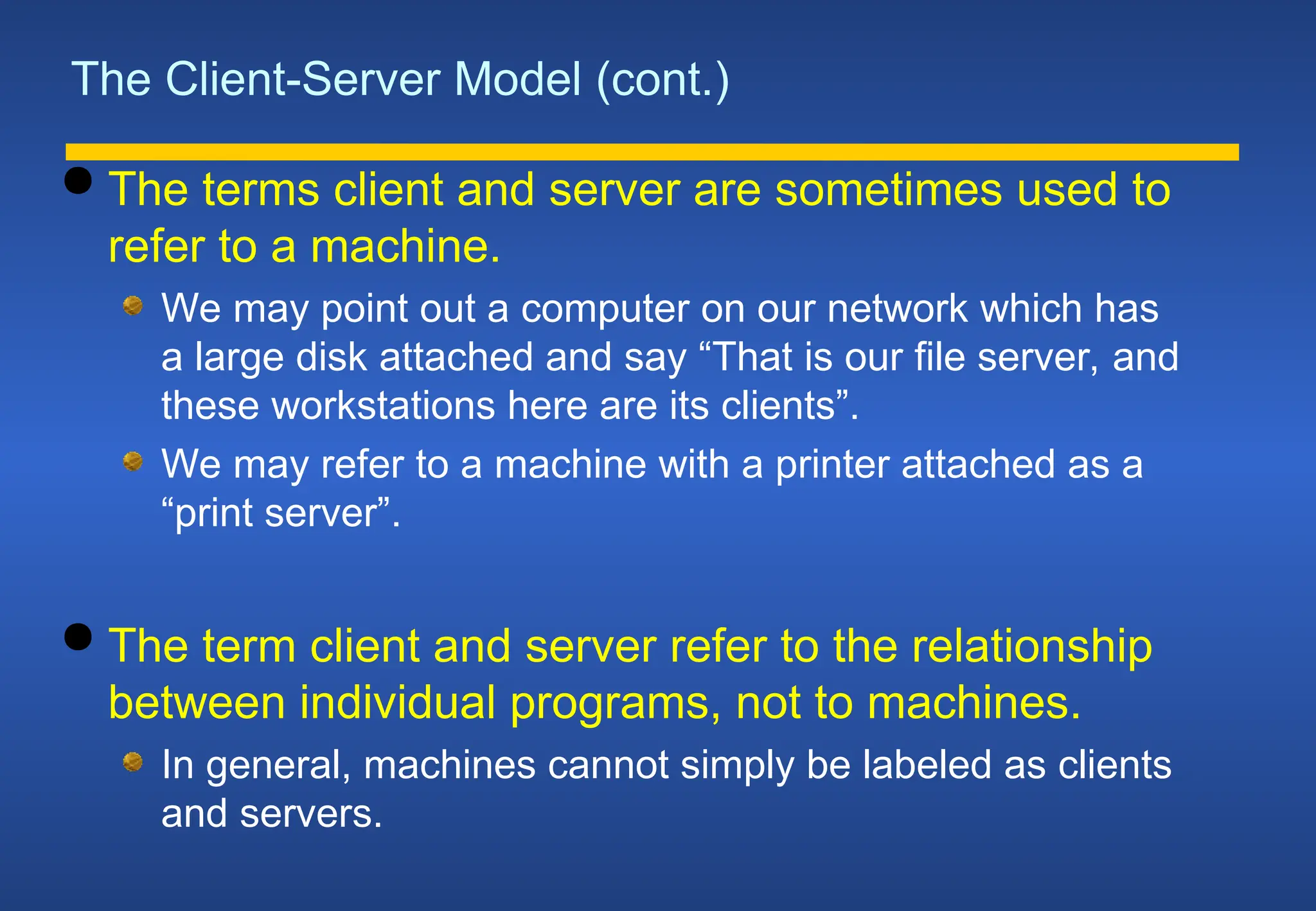 The Client-Server Model (cont.)
 The terms client and server are sometimes used to
refer to a machine.
We may point out a computer on our network which has
a large disk attached and say “That is our file server, and
these workstations here are its clients”.
We may refer to a machine with a printer attached as a
“print server”.
 The term client and server refer to the relationship
between individual programs, not to machines.
In general, machines cannot simply be labeled as clients
and servers.
 