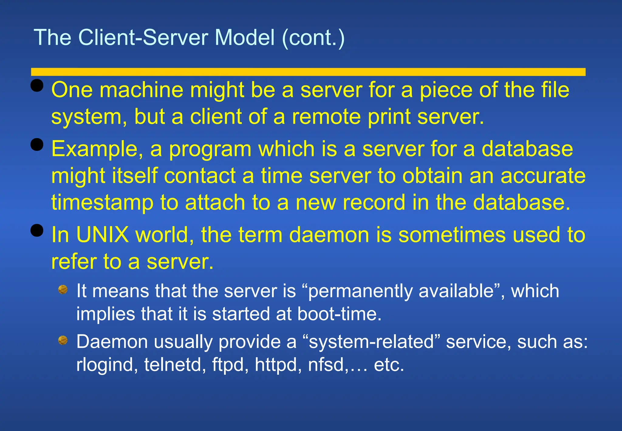 The Client-Server Model (cont.)
 One machine might be a server for a piece of the file
system, but a client of a remote print server.
 Example, a program which is a server for a database
might itself contact a time server to obtain an accurate
timestamp to attach to a new record in the database.
 In UNIX world, the term daemon is sometimes used to
refer to a server.
It means that the server is “permanently available”, which
implies that it is started at boot-time.
Daemon usually provide a “system-related” service, such as:
rlogind, telnetd, ftpd, httpd, nfsd,… etc.
 