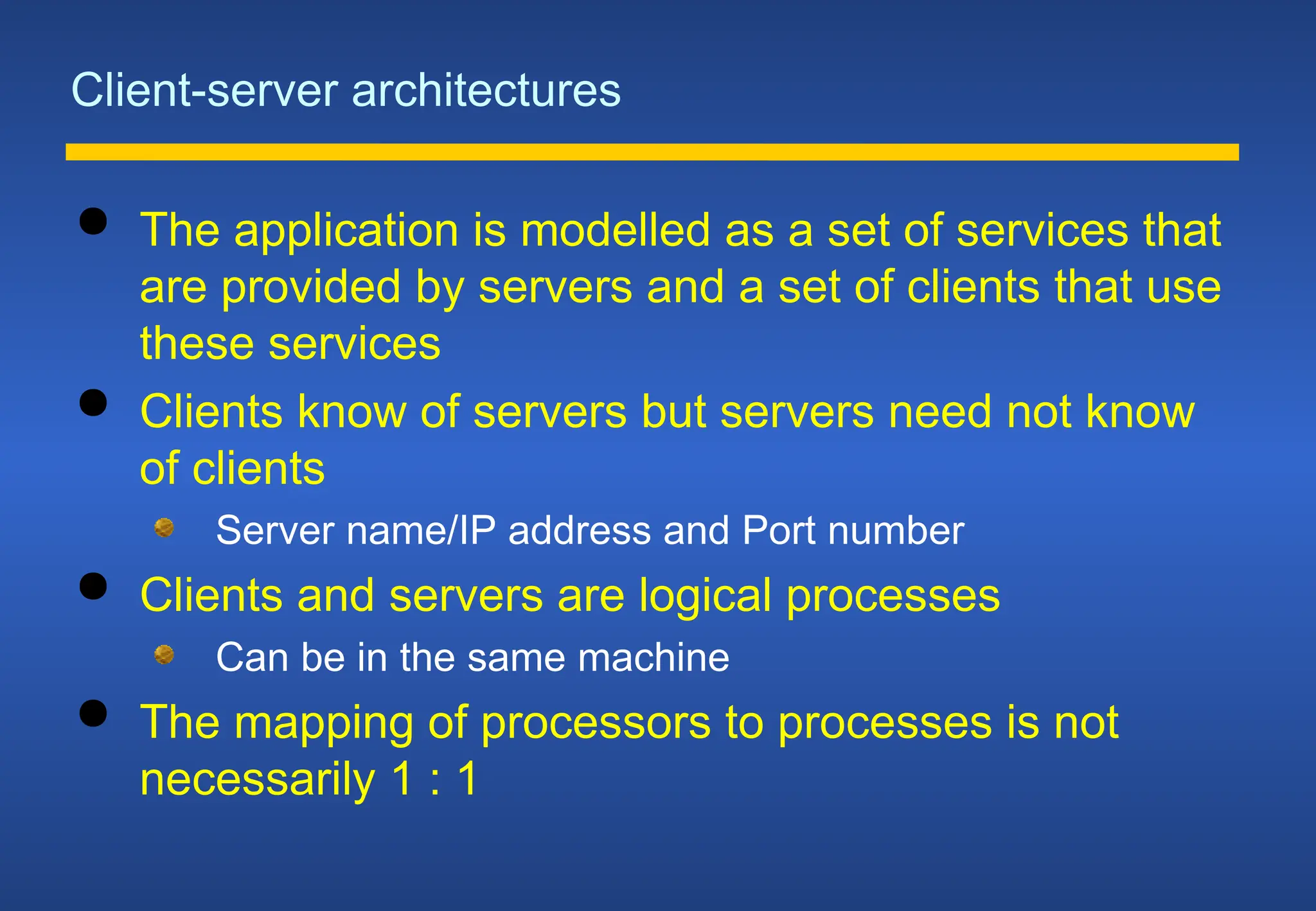 Client-server architectures
 The application is modelled as a set of services that
are provided by servers and a set of clients that use
these services
 Clients know of servers but servers need not know
of clients
Server name/IP address and Port number
 Clients and servers are logical processes
Can be in the same machine
 The mapping of processors to processes is not
necessarily 1 : 1
 