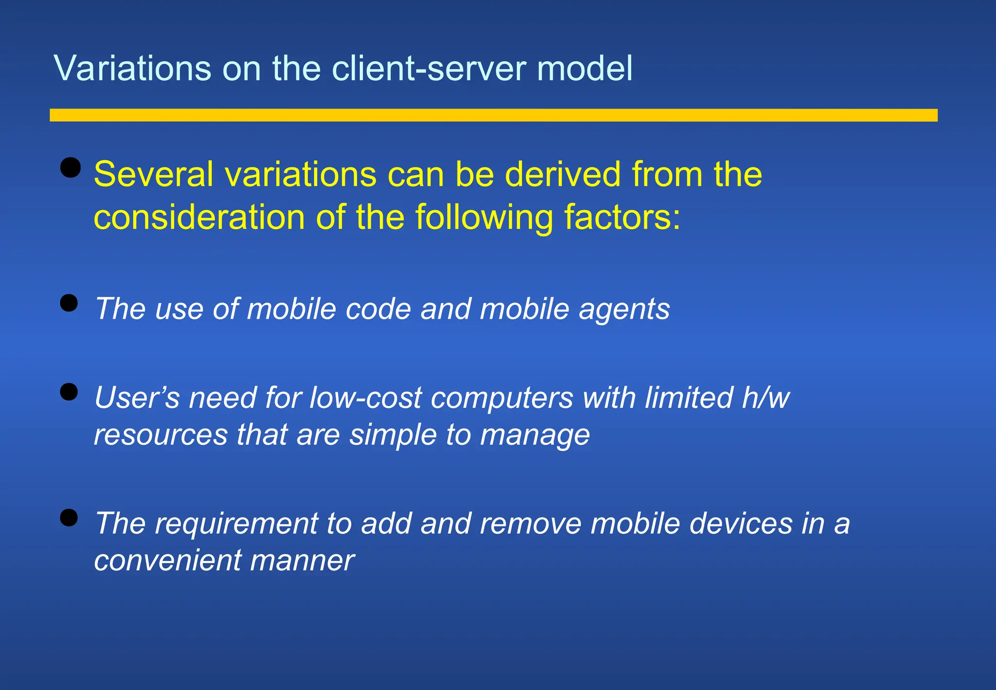 Variations on the client-server model
 Several variations can be derived from the
consideration of the following factors:
 The use of mobile code and mobile agents
 User’s need for low-cost computers with limited h/w
resources that are simple to manage
 The requirement to add and remove mobile devices in a
convenient manner
 