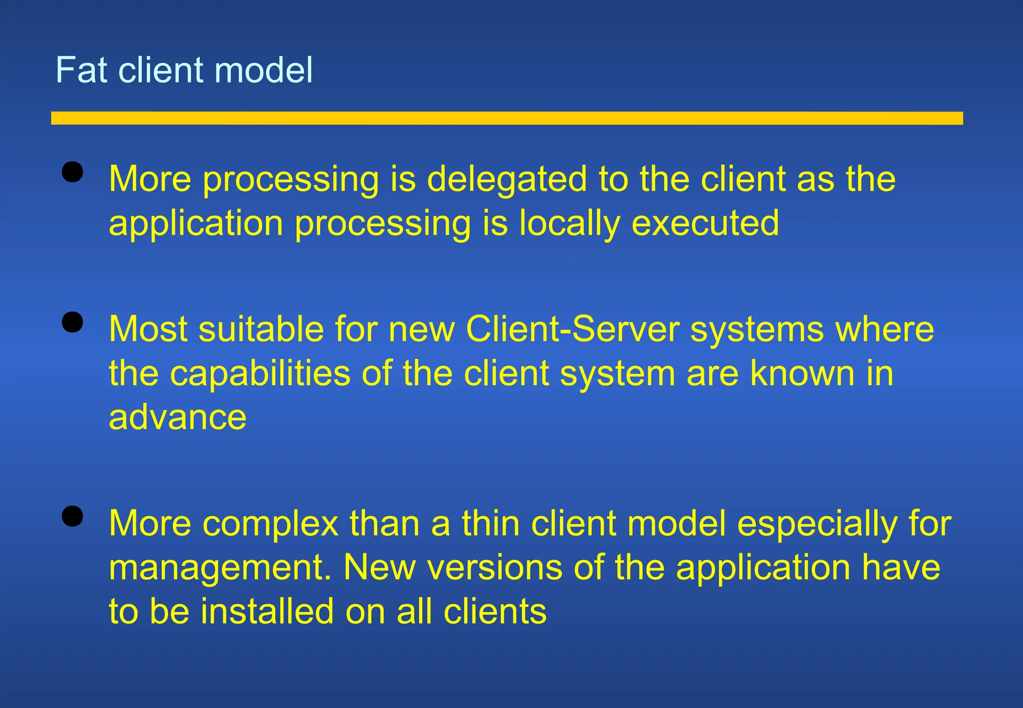 Fat client model
 More processing is delegated to the client as the
application processing is locally executed
 Most suitable for new Client-Server systems where
the capabilities of the client system are known in
advance
 More complex than a thin client model especially for
management. New versions of the application have
to be installed on all clients
 