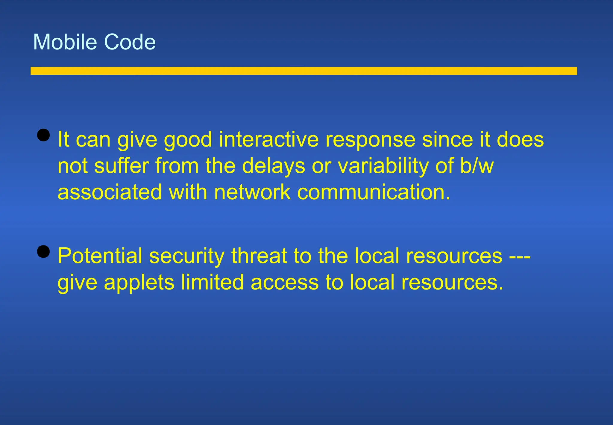 Mobile Code
 It can give good interactive response since it does
not suffer from the delays or variability of b/w
associated with network communication.
 Potential security threat to the local resources ---
give applets limited access to local resources.
 
