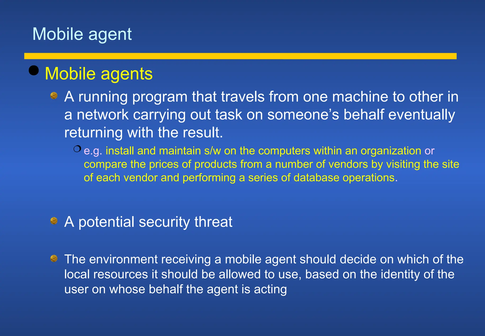 Mobile agent
 Mobile agents
A running program that travels from one machine to other in
a network carrying out task on someone’s behalf eventually
returning with the result.
 e.g. install and maintain s/w on the computers within an organization or
compare the prices of products from a number of vendors by visiting the site
of each vendor and performing a series of database operations.
A potential security threat
The environment receiving a mobile agent should decide on which of the
local resources it should be allowed to use, based on the identity of the
user on whose behalf the agent is acting
 