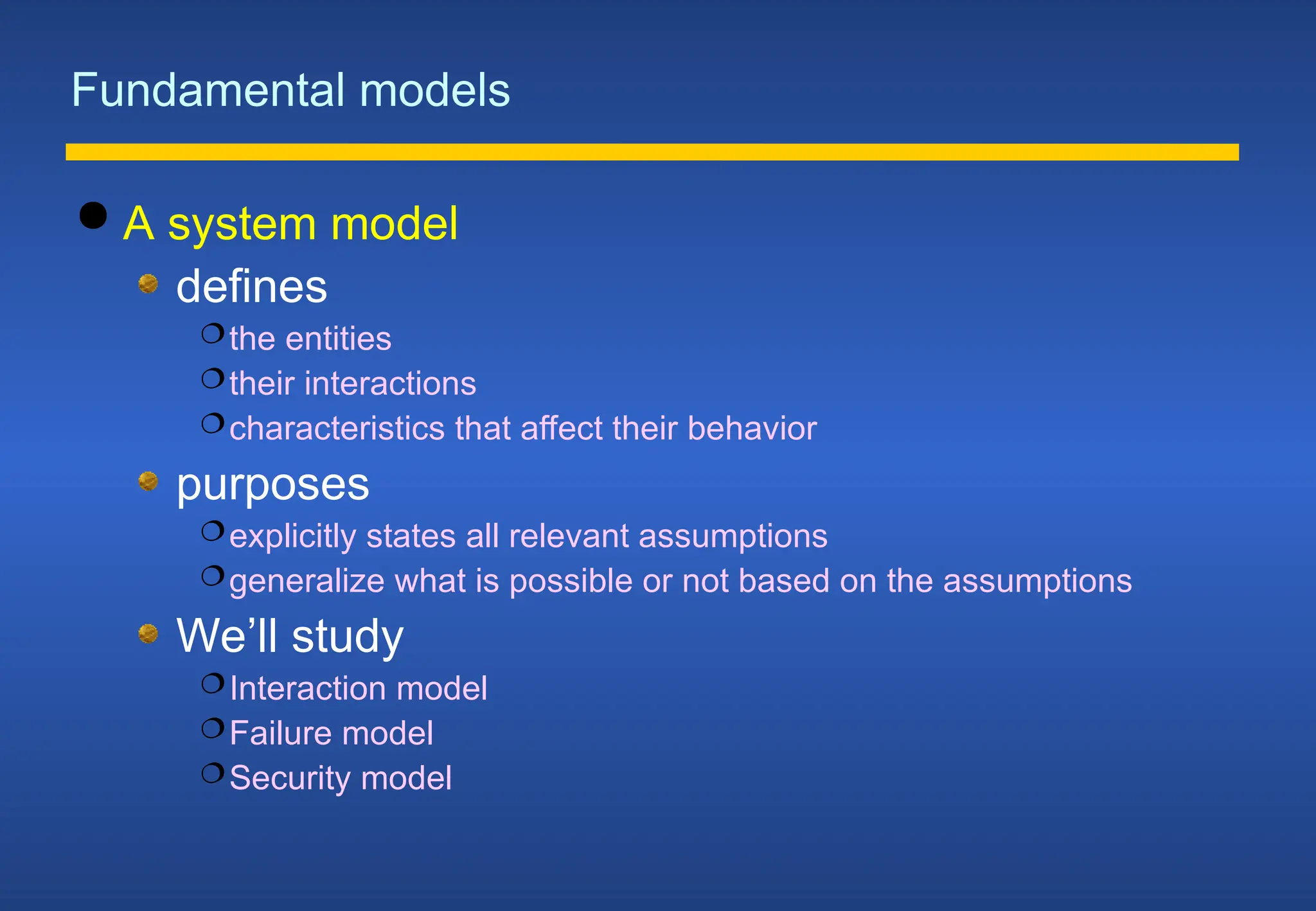 Fundamental models
 A system model
defines
the entities
their interactions
characteristics that affect their behavior
purposes
explicitly states all relevant assumptions
generalize what is possible or not based on the assumptions
We’ll study
Interaction model
Failure model
Security model
 