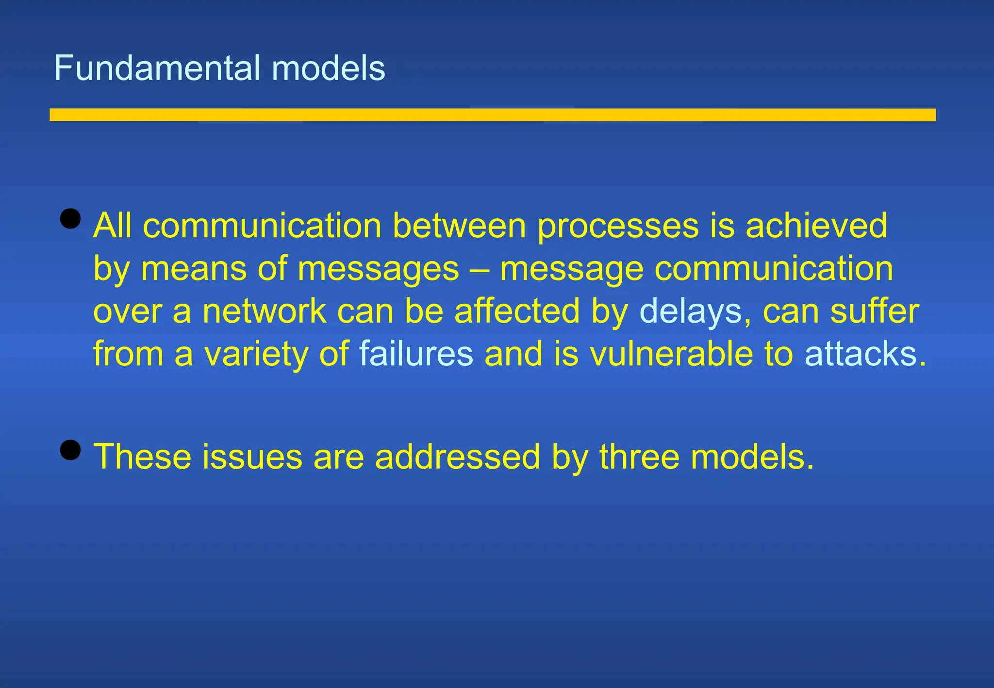 Fundamental models
 All communication between processes is achieved
by means of messages – message communication
over a network can be affected by delays, can suffer
from a variety of failures and is vulnerable to attacks.
 These issues are addressed by three models.
 