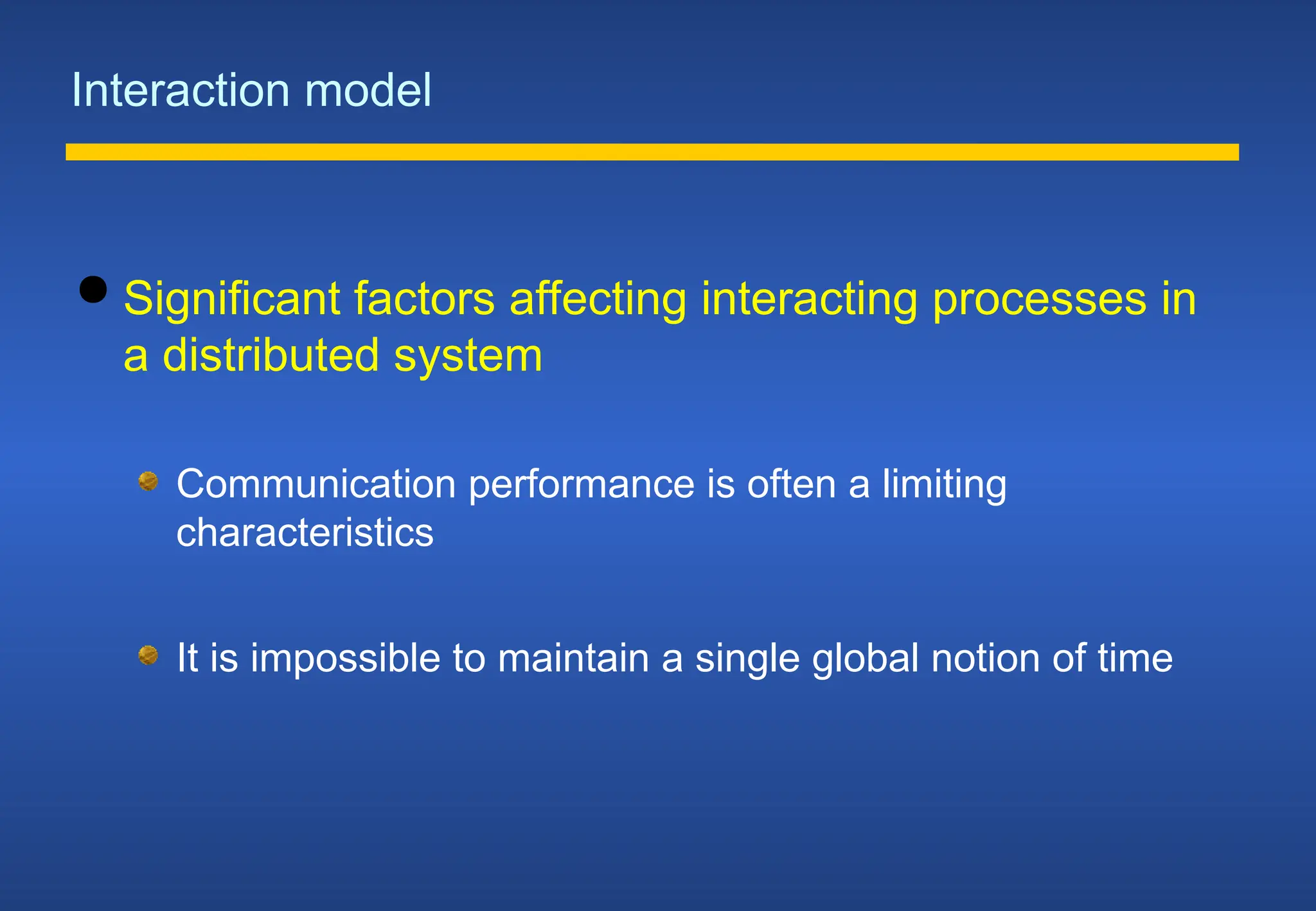 Interaction model
 Significant factors affecting interacting processes in
a distributed system
Communication performance is often a limiting
characteristics
It is impossible to maintain a single global notion of time
 