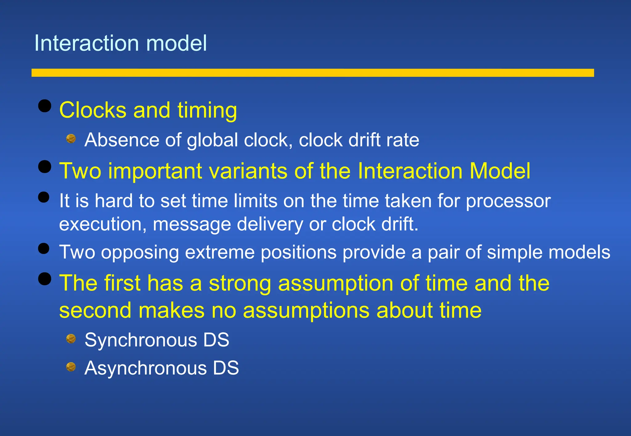 Interaction model
 Clocks and timing
Absence of global clock, clock drift rate
 Two important variants of the Interaction Model
 It is hard to set time limits on the time taken for processor
execution, message delivery or clock drift.
 Two opposing extreme positions provide a pair of simple models
 The first has a strong assumption of time and the
second makes no assumptions about time
Synchronous DS
Asynchronous DS
 