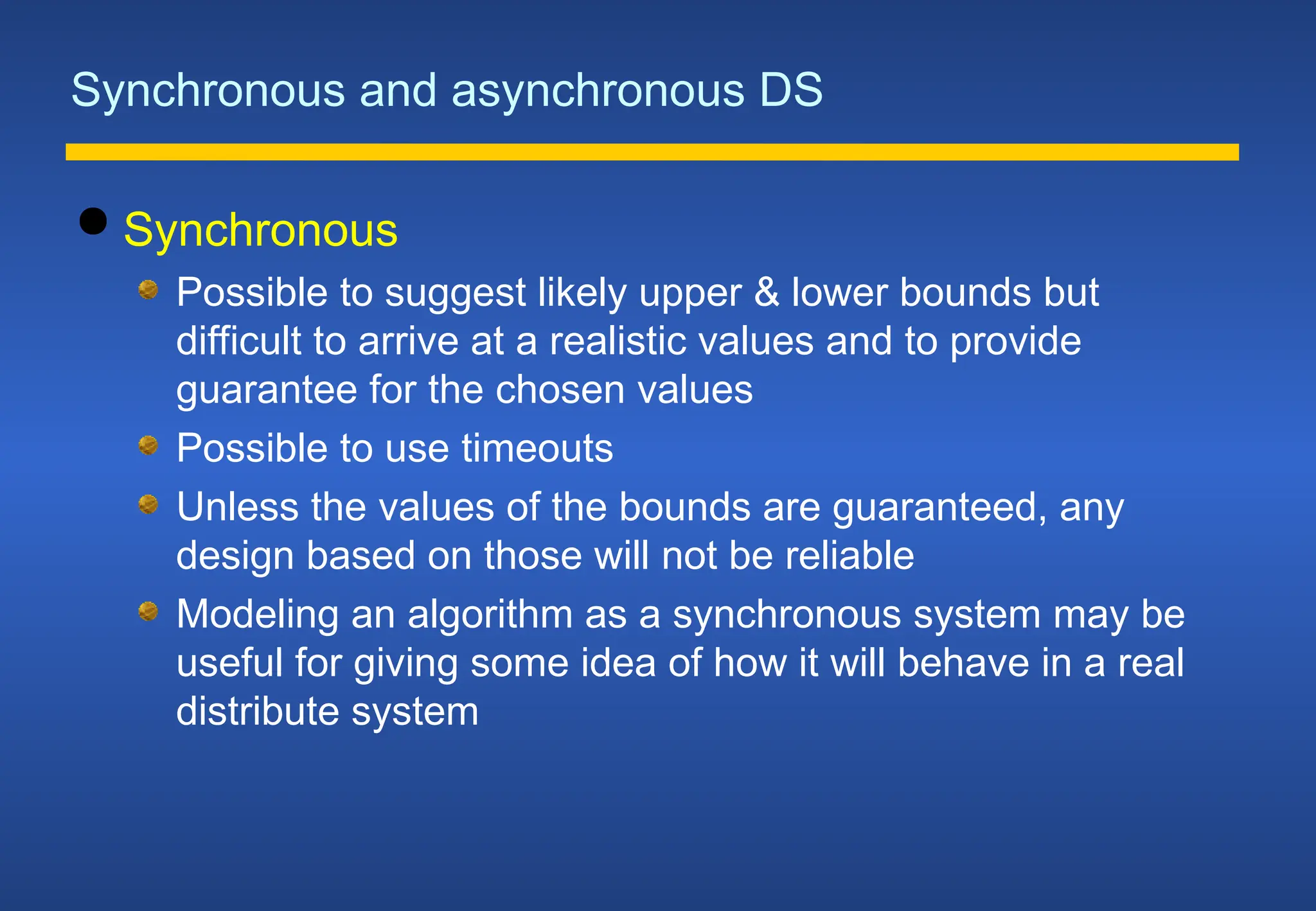 Synchronous and asynchronous DS
 Synchronous
Possible to suggest likely upper & lower bounds but
difficult to arrive at a realistic values and to provide
guarantee for the chosen values
Possible to use timeouts
Unless the values of the bounds are guaranteed, any
design based on those will not be reliable
Modeling an algorithm as a synchronous system may be
useful for giving some idea of how it will behave in a real
distribute system
 