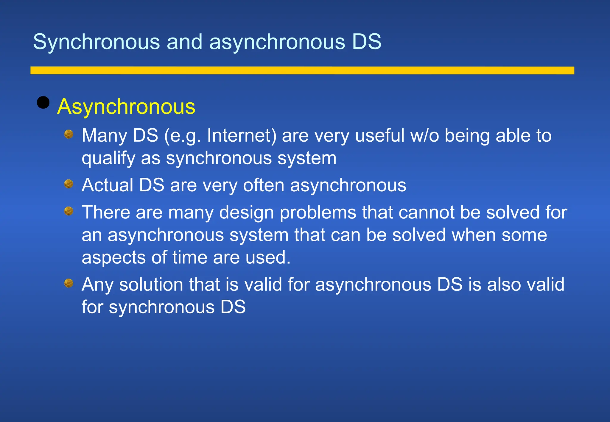 Synchronous and asynchronous DS
 Asynchronous
Many DS (e.g. Internet) are very useful w/o being able to
qualify as synchronous system
Actual DS are very often asynchronous
There are many design problems that cannot be solved for
an asynchronous system that can be solved when some
aspects of time are used.
Any solution that is valid for asynchronous DS is also valid
for synchronous DS
 