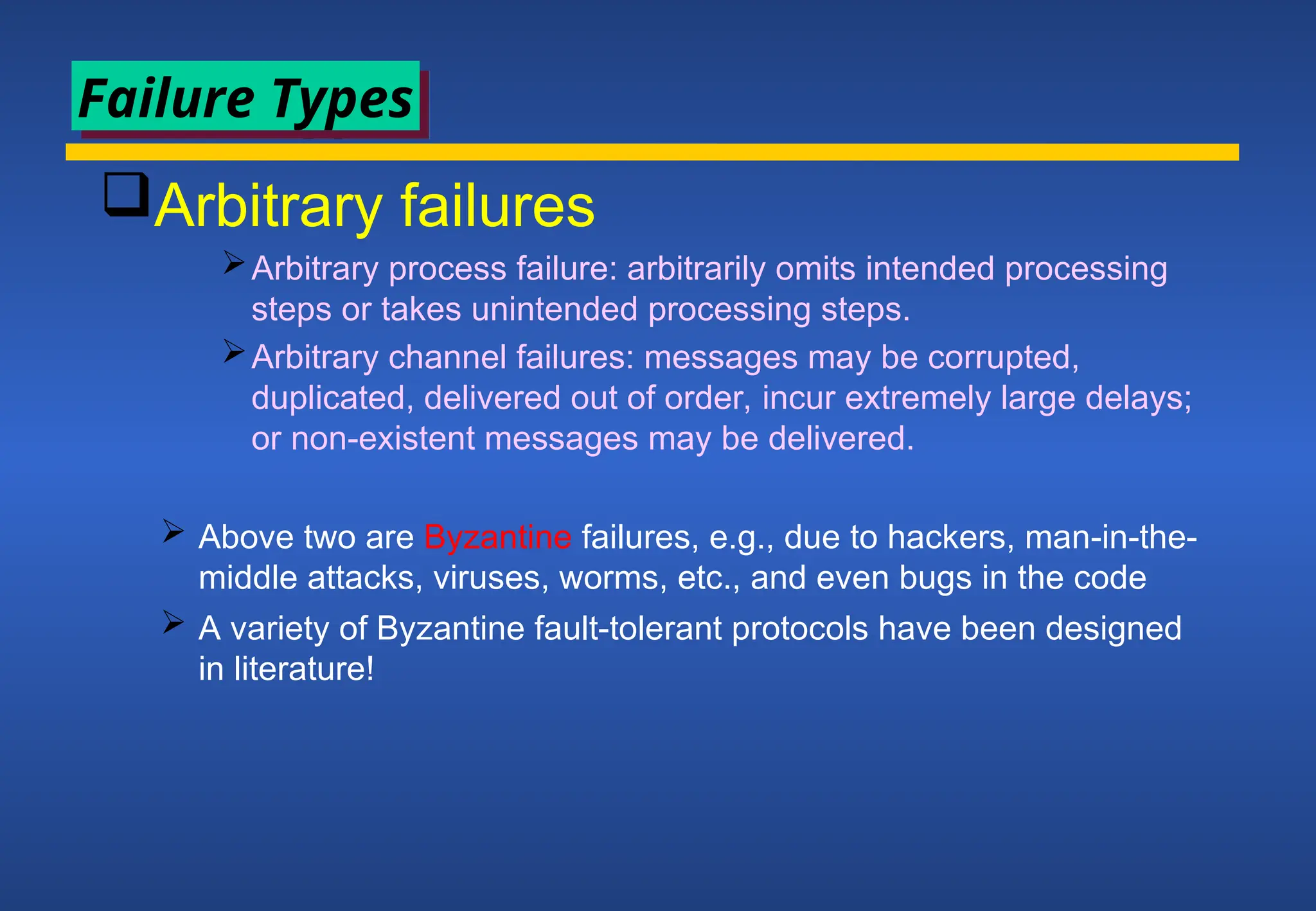 Arbitrary failures
Arbitrary process failure: arbitrarily omits intended processing
steps or takes unintended processing steps.
Arbitrary channel failures: messages may be corrupted,
duplicated, delivered out of order, incur extremely large delays;
or non-existent messages may be delivered.
 Above two are Byzantine failures, e.g., due to hackers, man-in-the-
middle attacks, viruses, worms, etc., and even bugs in the code
 A variety of Byzantine fault-tolerant protocols have been designed
in literature!
Failure Types
 