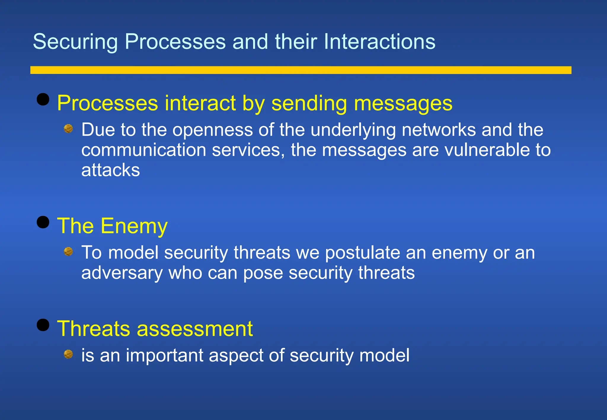 Securing Processes and their Interactions
 Processes interact by sending messages
Due to the openness of the underlying networks and the
communication services, the messages are vulnerable to
attacks
 The Enemy
To model security threats we postulate an enemy or an
adversary who can pose security threats
 Threats assessment
is an important aspect of security model
 