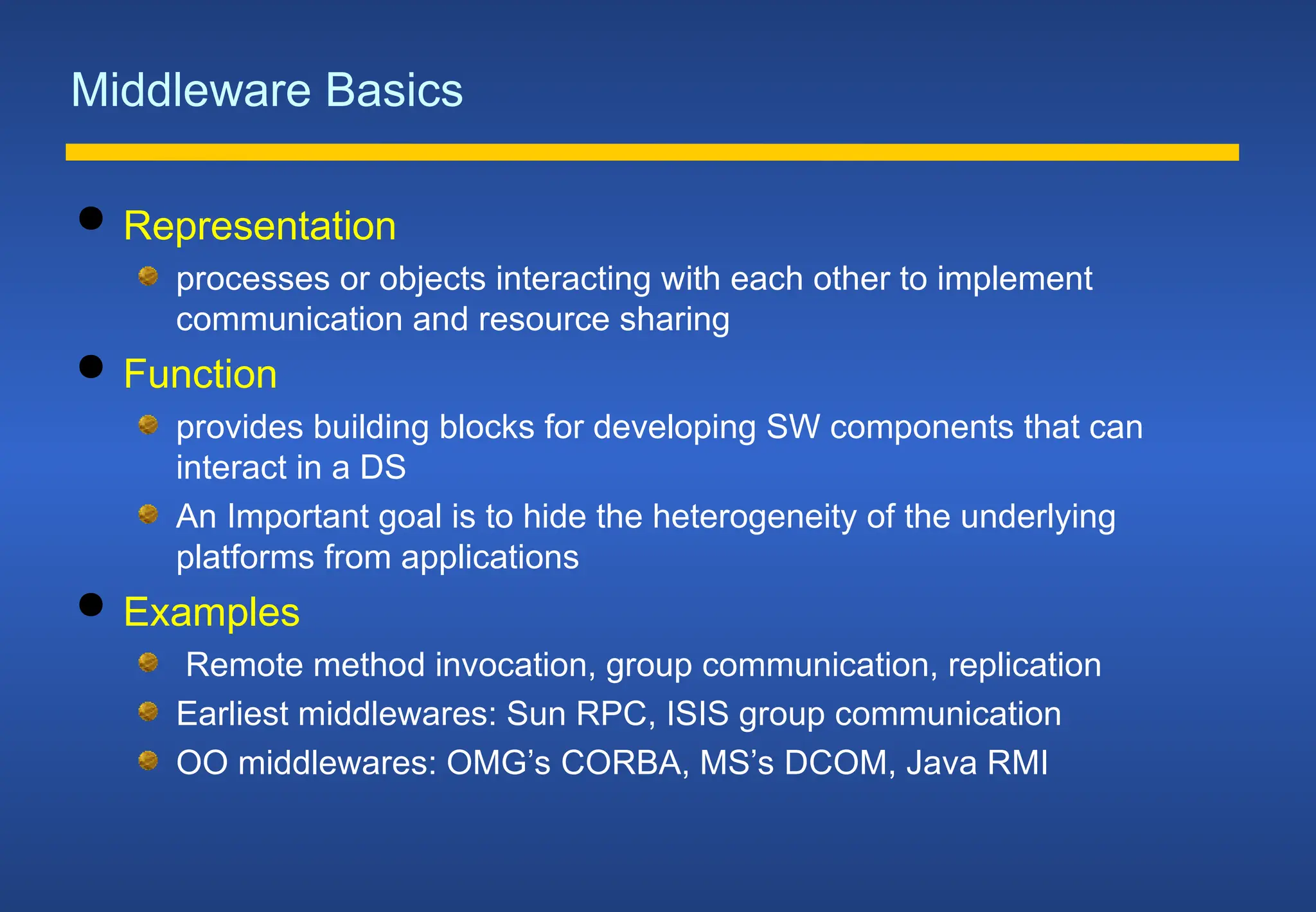 Middleware Basics
 Representation
processes or objects interacting with each other to implement
communication and resource sharing
 Function
provides building blocks for developing SW components that can
interact in a DS
An Important goal is to hide the heterogeneity of the underlying
platforms from applications
 Examples
Remote method invocation, group communication, replication
Earliest middlewares: Sun RPC, ISIS group communication
OO middlewares: OMG’s CORBA, MS’s DCOM, Java RMI
 