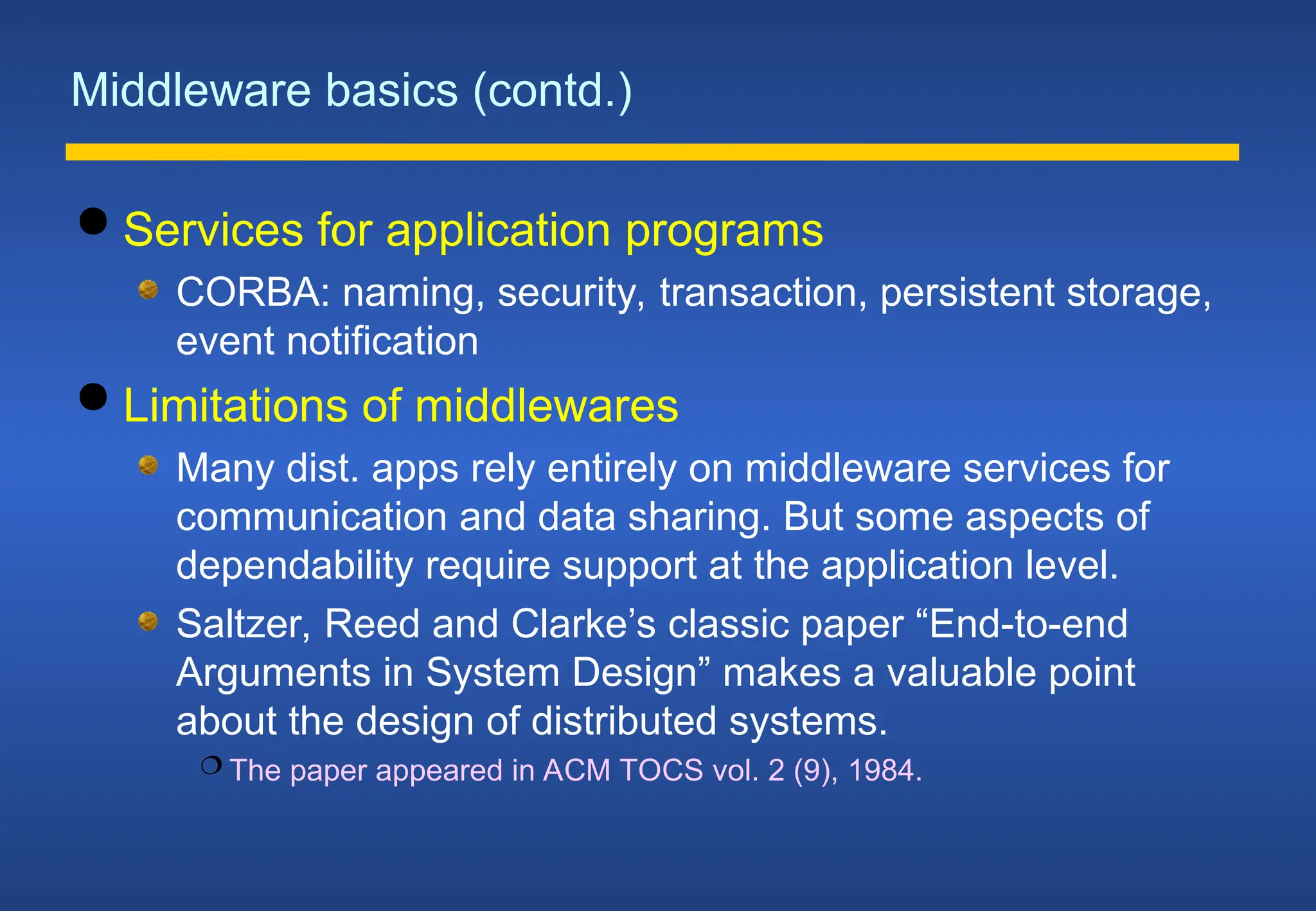 Middleware basics (contd.)
 Services for application programs
CORBA: naming, security, transaction, persistent storage,
event notification
 Limitations of middlewares
Many dist. apps rely entirely on middleware services for
communication and data sharing. But some aspects of
dependability require support at the application level.
Saltzer, Reed and Clarke’s classic paper “End-to-end
Arguments in System Design” makes a valuable point
about the design of distributed systems.
 The paper appeared in ACM TOCS vol. 2 (9), 1984.
 