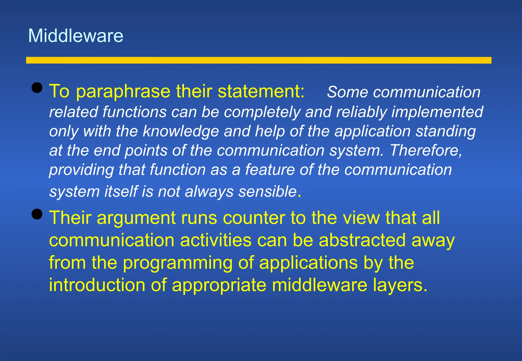 Middleware
 To paraphrase their statement: Some communication
related functions can be completely and reliably implemented
only with the knowledge and help of the application standing
at the end points of the communication system. Therefore,
providing that function as a feature of the communication
system itself is not always sensible.
 Their argument runs counter to the view that all
communication activities can be abstracted away
from the programming of applications by the
introduction of appropriate middleware layers.
 