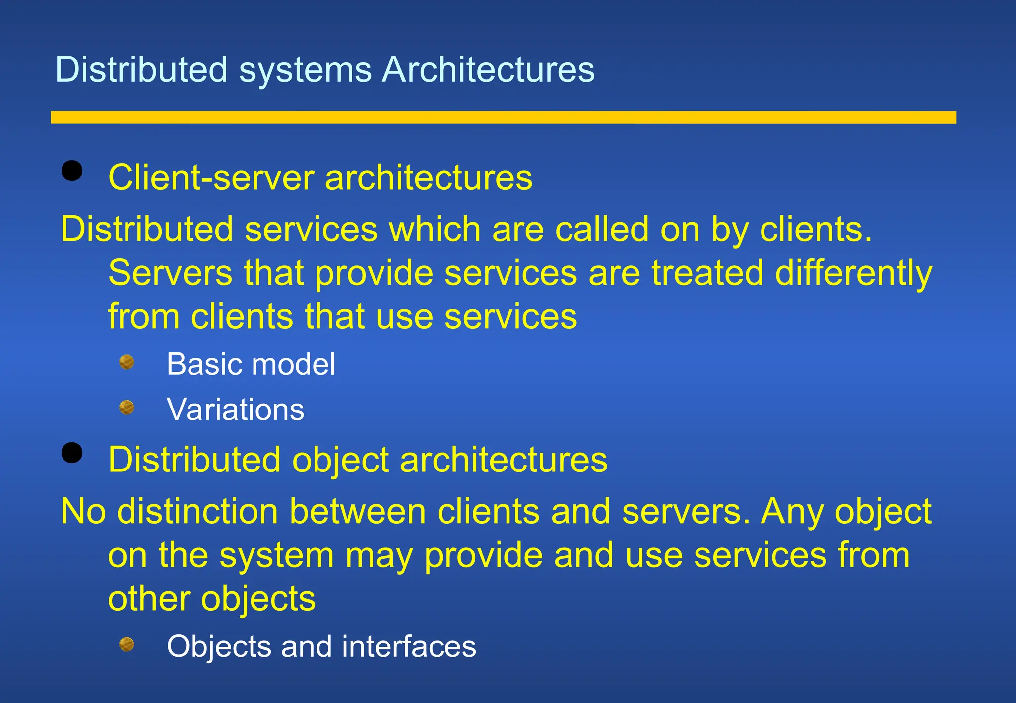 Distributed systems Architectures
 Client-server architectures
Distributed services which are called on by clients.
Servers that provide services are treated differently
from clients that use services
Basic model
Variations
 Distributed object architectures
No distinction between clients and servers. Any object
on the system may provide and use services from
other objects
Objects and interfaces
 