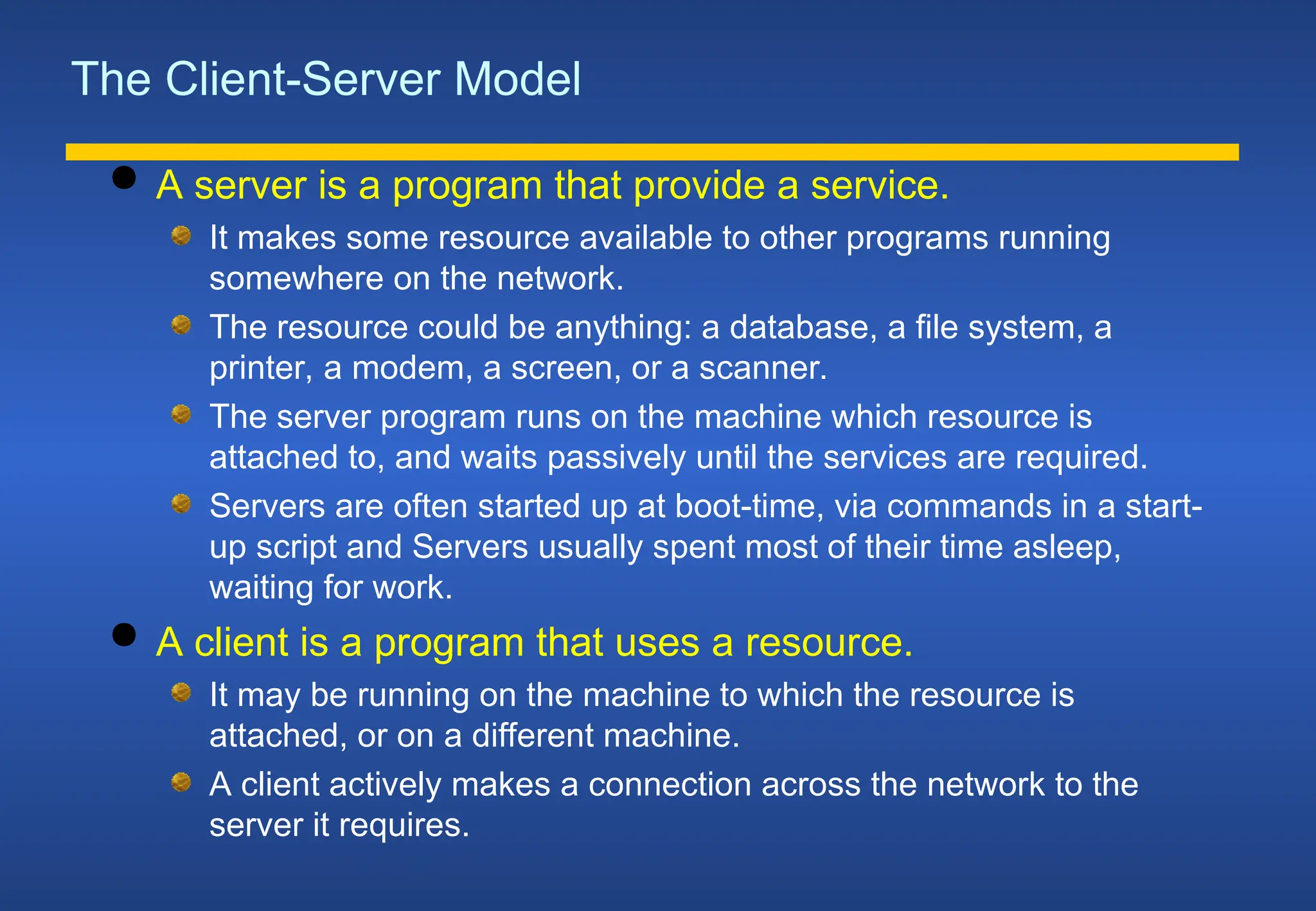 The Client-Server Model
 A server is a program that provide a service.
It makes some resource available to other programs running
somewhere on the network.
The resource could be anything: a database, a file system, a
printer, a modem, a screen, or a scanner.
The server program runs on the machine which resource is
attached to, and waits passively until the services are required.
Servers are often started up at boot-time, via commands in a start-
up script and Servers usually spent most of their time asleep,
waiting for work.
 A client is a program that uses a resource.
It may be running on the machine to which the resource is
attached, or on a different machine.
A client actively makes a connection across the network to the
server it requires.
 