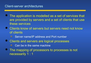 Client-server architectures
 The application is modelled as a set of services that
are provided by servers and a set of clients that use
these services
 Clients know of servers but servers need not know
of clients
Server name/IP address and Port number
 Clients and servers are logical processes
Can be in the same machine
 The mapping of processors to processes is not
necessarily 1 : 1
 