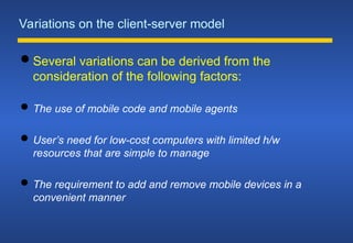 Variations on the client-server model
 Several variations can be derived from the
consideration of the following factors:
 The use of mobile code and mobile agents
 User’s need for low-cost computers with limited h/w
resources that are simple to manage
 The requirement to add and remove mobile devices in a
convenient manner
 