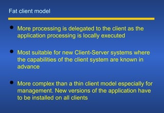 Fat client model
 More processing is delegated to the client as the
application processing is locally executed
 Most suitable for new Client-Server systems where
the capabilities of the client system are known in
advance
 More complex than a thin client model especially for
management. New versions of the application have
to be installed on all clients
 
